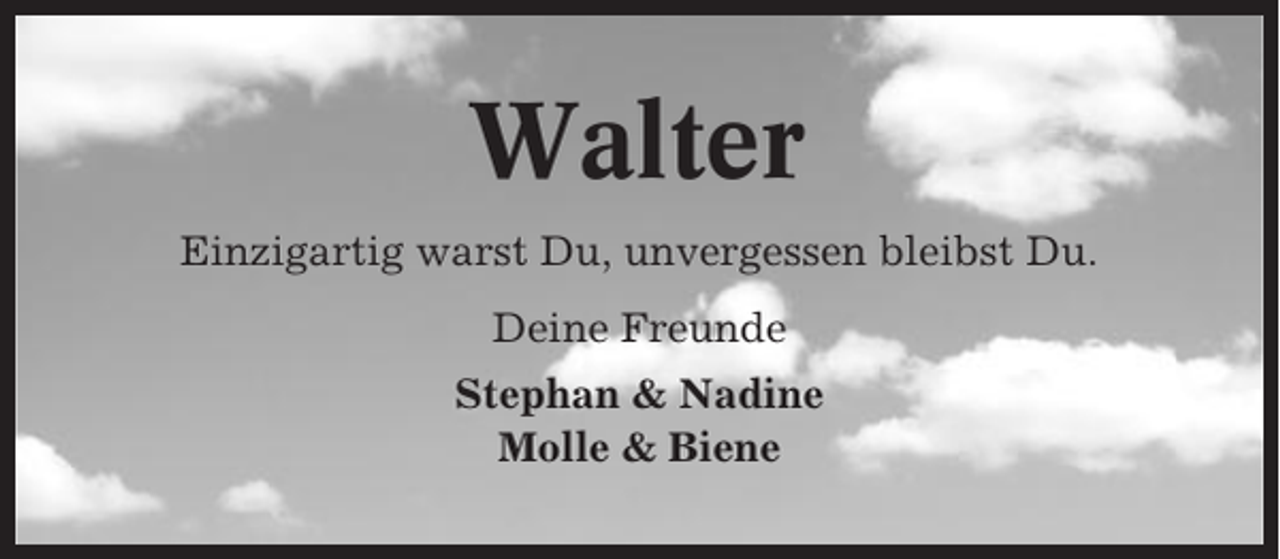 <p>Walter<br />Einzigartig warst Du, unvergessen bleibst Du.<br />Deine Freunde<br />Stephan &amp; Nadine<br />Molle &amp; Biene</p>