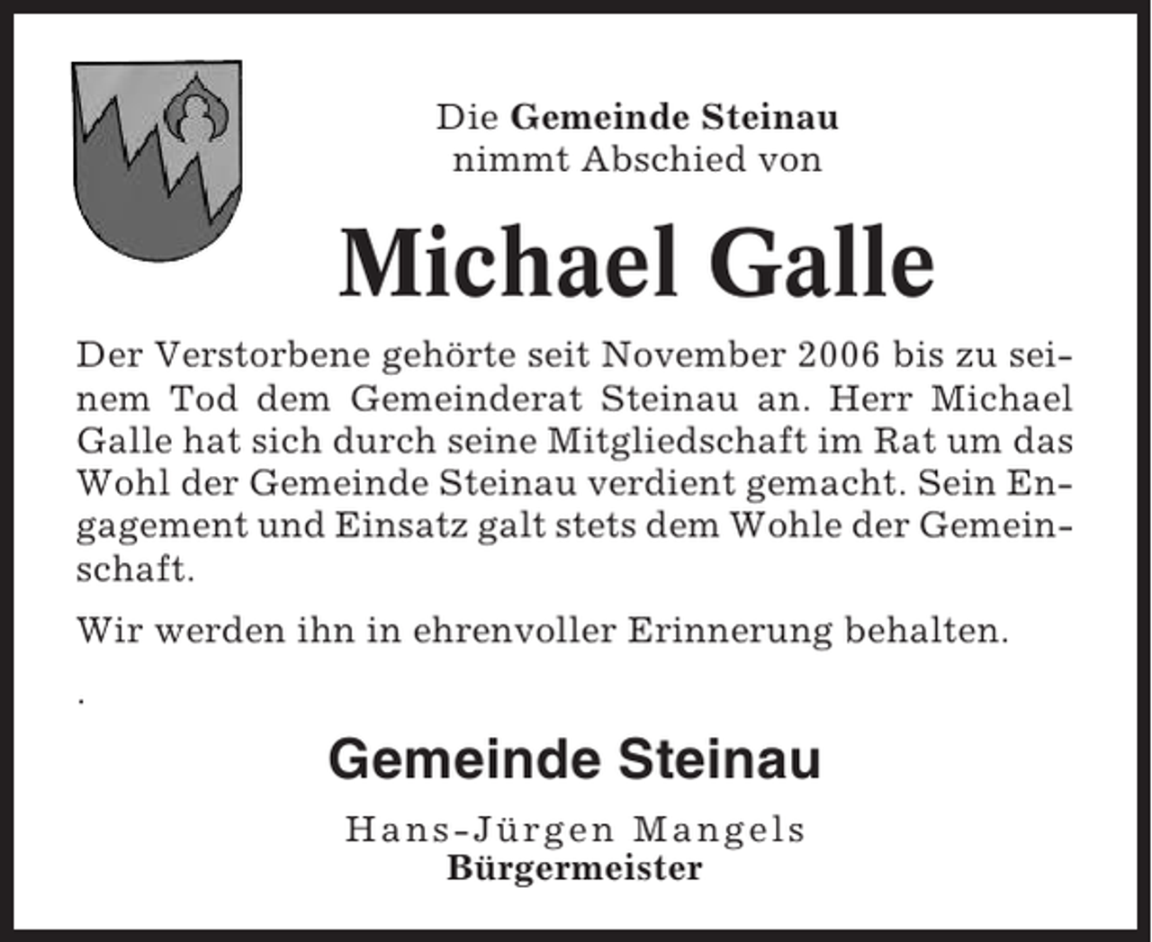 <p>Die Gemeinde Steinau<br />nimmt Abschied von</p><p>Michael Galle<br />Der Verstorbene gehörte seit November 2006 bis zu seinem Tod dem Gemeinderat Steinau an. Herr Michael<br />Galle hat sich durch seine Mitgliedschaft im Rat um das<br />Wohl der Gemeinde Steinau verdient gemacht. Sein Engagement und Einsatz galt stets dem Wohle der Gemeinschaft.<br />Wir werden ihn in ehrenvoller Erinnerung behalten.<br />.</p><p>Gemeinde Steinau<br />Hans-Jürgen Mangels<br />Bürgermeister</p>