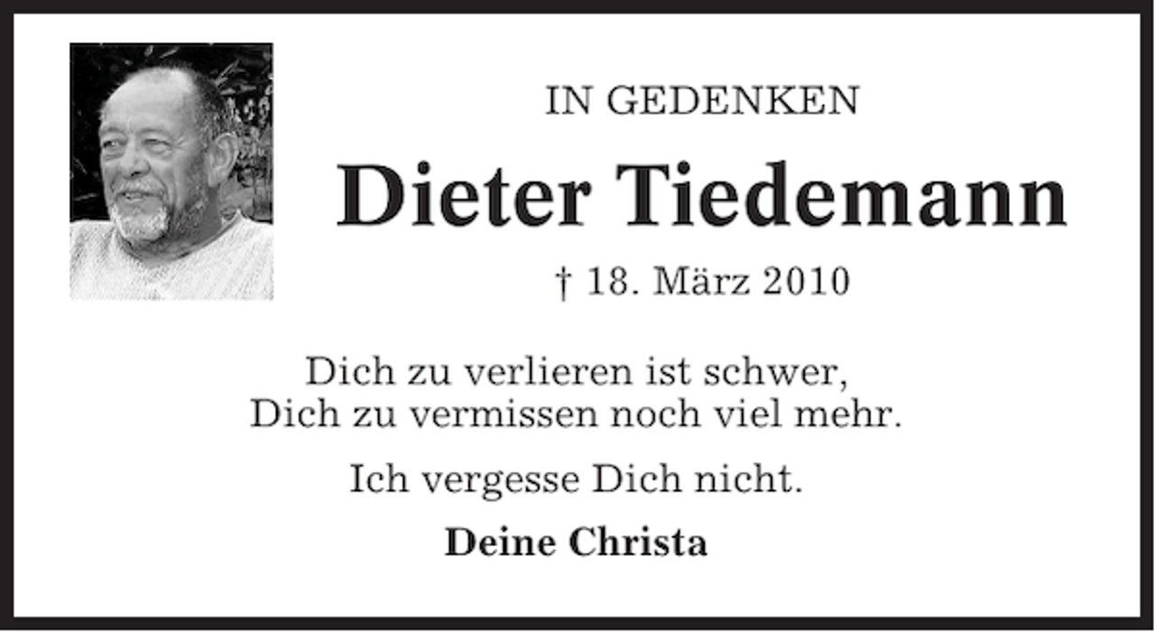 <p>IN GEDENKEN</p><p>Dieter Tiedemann<br />† 18. März 2010<br />Dich zu verlieren ist schwer,<br />Dich zu vermissen noch viel mehr.<br />Ich vergesse Dich nicht.<br />Deine Christa</p>