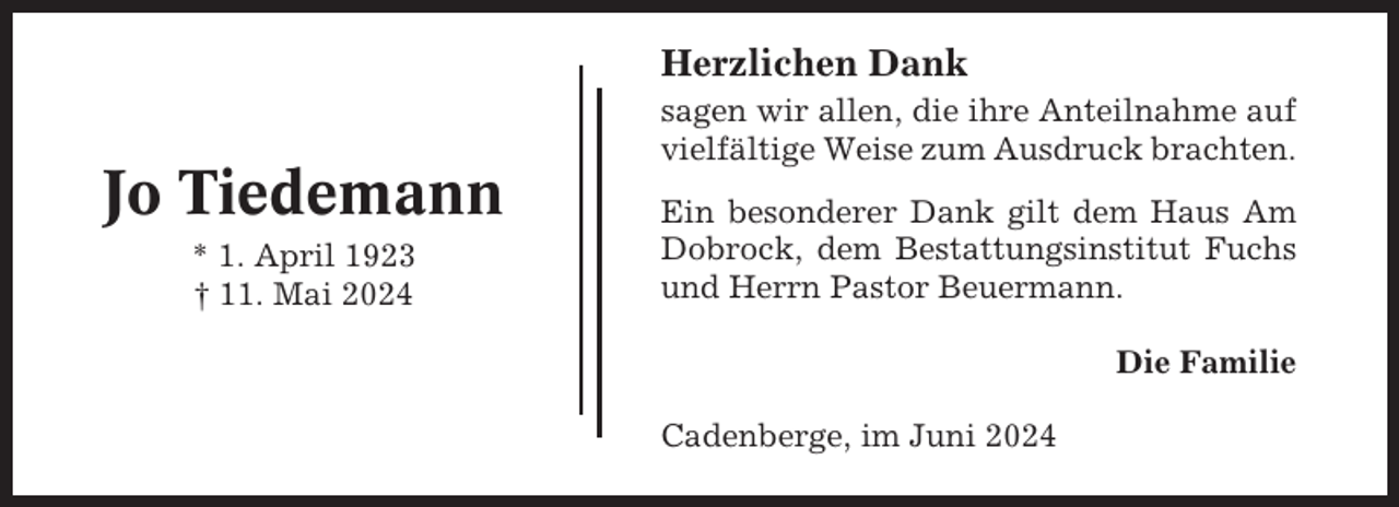 <p>Herzlichen Dank</p><p>Jo Tiedemann<br />* 1. April 1923<br />† 11. Mai 2024</p><p>sagen wir allen, die ihre Anteilnahme auf<br />vielfältige Weise zum Ausdruck brachten.<br />Ein besonderer Dank gilt dem Haus Am<br />Dobrock, dem Bestattungsinstitut Fuchs<br />und Herrn Pastor Beuermann.<br />Die Familie<br />Cadenberge, im Juni 2024</p>