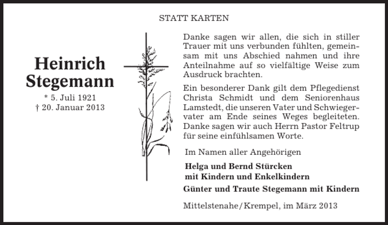 <p>STATT KARTEN</p><p>Heinrich<br />Stegemann<br />* 5. Juli 1921<br />† 20. Januar 2013</p><p>Danke sagen wir allen, die sich in stiller<br />Trauer mit uns verbunden fühlten, gemeinsam mit uns Abschied nahmen und ihre<br />Anteilnahme auf so vielfältige Weise zum<br />Ausdruck brachten.<br />Ein besonderer Dank gilt dem Pflegedienst<br />Christa Schmidt und dem Seniorenhaus<br />Lamstedt, die unseren Vater und Schwiegervater am Ende seines Weges begleiteten.<br />Danke sagen wir auch Herrn Pastor Feltrup<br />für seine einfühlsamen Worte.<br />Im Namen aller Angehörigen<br />Helga und Bernd Stürcken<br />mit Kindern und Enkelkindern<br />Günter und Traute Stegemann mit Kindern<br />Mittelstenahe / Krempel, im März 2013</p>