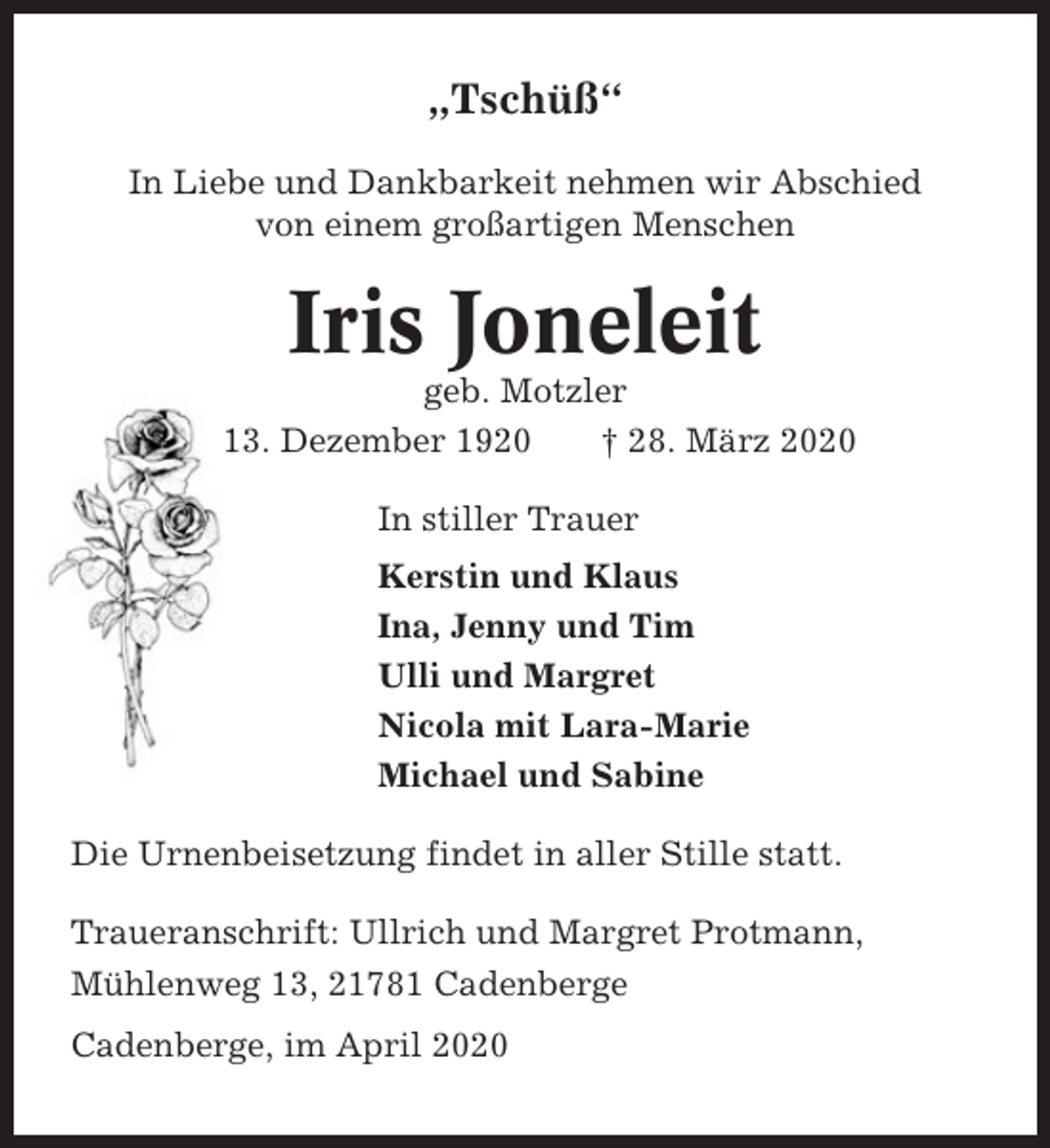 <p>„Tschüß“<br />In Liebe und Dankbarkeit nehmen wir Abschied<br />von einem großartigen Menschen</p><p>Iris Joneleit<br />geb. Motzler<br />* 13. Dezember 1920<br />† 28. März 2020<br />In stiller Trauer<br />Kerstin und Klaus<br />Ina, Jenny und Tim<br />Ulli und Margret<br />Nicola mit Lara-Marie<br />Michael und Sabine<br />Die Urnenbeisetzung findet in aller Stille statt.<br />Traueranschrift: Ullrich und Margret Protmann,<br />Mühlenweg 13, 21781 Cadenberge<br />Cadenberge, im April 2020</p>