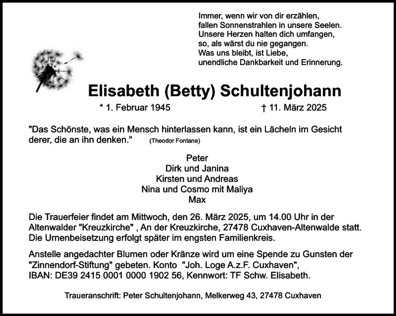 <p>Immer, wenn wir von dir erzählen,<br />fallen Sonnenstrahlen in unsere Seelen.<br />Unsere Herzen halten dich umfangen,<br />so, als wärst du nie gegangen.<br />Was uns bleibt, ist Liebe,<br />unendliche Dankbarkeit und Erinnerung.</p><p>Elisabeth (Betty) Schultenjohann<br />* 1. Februar 1945</p><p>† 11. März 2025</p><p>"Das Schönste, was ein Mensch hinterlassen kann, ist ein Lächeln im Gesicht<br />(Theodor Fontane)<br />derer, die an ihn denken."<br />Peter<br />Dirk und Janina<br />Kirsten und Andreas<br />Nina und Cosmo mit Maliya<br />Max<br />Die Trauerfeier findet am Mittwoch, den 26. März 2025, um 14.00 Uhr in der<br />Altenwalder "Kreuzkirche" , An der Kreuzkirche, 27478 Cuxhaven-Altenwalde statt.<br />Die Urnenbeisetzung erfolgt später im engsten Familienkreis.<br />Anstelle angedachter Blumen oder Kränze wird um eine Spende zu Gunsten der<br />"Zinnendorf-Stiftung" gebeten. Konto "Joh. Loge A.z.F. Cuxhaven",<br />IBAN: DE39 2415 0001 0000 1902 56, Kennwort: TF Schw. Elisabeth.<br />Traueranschrift: Peter Schultenjohann, Melkerweg 43, 27478 Cuxhaven</p>