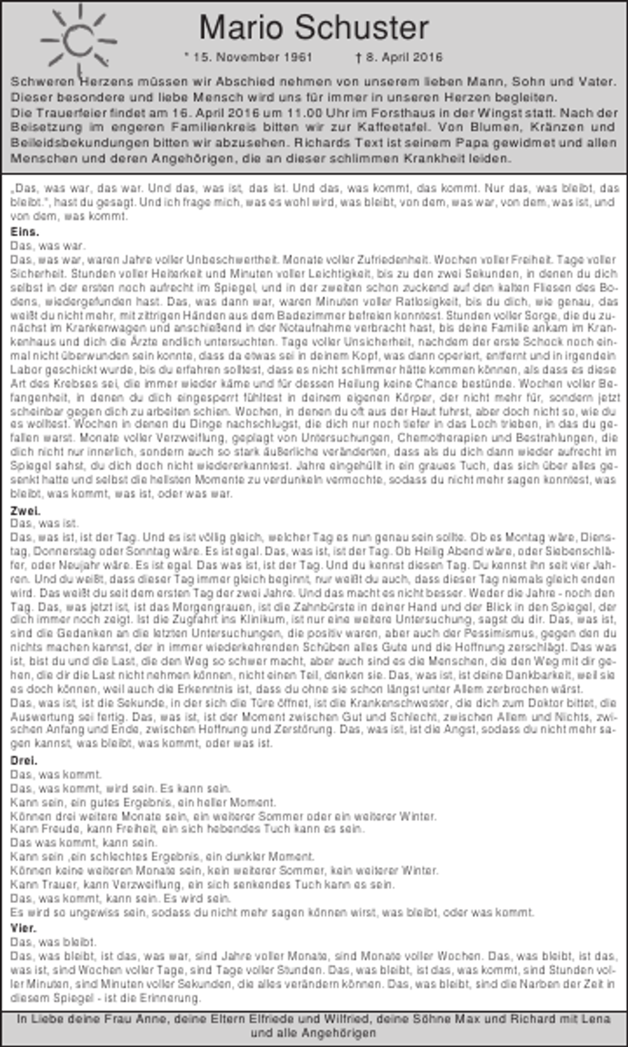 <p>Mario Schuster<br />* 15. November 1961</p><p>† 8. April 2016</p><p>Schweren Herzens müssen wir Abschied nehmen von unserem lieben Mann, Sohn und Vater.<br />Dieser besondere und liebe Mensch wird uns für immer in unseren Herzen begleiten.<br />Die Trauerfeier findet am 16. April 2016 um 11.00 Uhr im Forsthaus in der Wingst statt. Nach der<br />Beisetzung im engeren Familienkreis bitten wir zur Kaffeetafel. Von Blumen, Kränzen und<br />Beileidsbekundungen bitten wir abzusehen. Richards Text ist seinem Papa gewidmet und allen<br />Menschen und deren Angehörigen, die an dieser schlimmen Krankheit leiden.<br />„Das, was war, das war. Und das, was ist, das ist. Und das, was kommt, das kommt. Nur das, was bleibt, das<br />bleibt.“, hast du gesagt. Und ich frage mich, was es wohl wird, was bleibt, von dem, was war, von dem, was ist, und<br />von dem, was kommt.<br />Eins.<br />Das, was war.<br />Das, was war, waren Jahre voller Unbeschwertheit. Monate voller Zufriedenheit. Wochen voller Freiheit. Tage voller<br />Sicherheit. Stunden voller Heiterkeit und Minuten voller Leichtigkeit, bis zu den zwei Sekunden, in denen du dich<br />selbst in der ersten noch aufrecht im Spiegel, und in der zweiten schon zuckend auf den kalten Fliesen des Bodens, wiedergefunden hast. Das, was dann war, waren Minuten voller Ratlosigkeit, bis du dich, wie genau, das<br />weißt du nicht mehr, mit zittrigen Händen aus dem Badezimmer befreien konntest. Stunden voller Sorge, die du zunächst im Krankenwagen und anschießend in der Notaufnahme verbracht hast, bis deine Familie ankam im Krankenhaus und dich die Ärzte endlich untersuchten. Tage voller Unsicherheit, nachdem der erste Schock noch einmal nicht überwunden sein konnte, dass da etwas sei in deinem Kopf, was dann operiert, entfernt und in irgendein<br />Labor geschickt wurde, bis du erfahren solltest, dass es nicht schlimmer hätte kommen können, als dass es diese<br />Art des Krebses sei, die immer wieder käme und für dessen Heilung keine Chance bestünde. Wochen voller Befangenheit, in denen du dich eingesperrt fühltest in deinem eigenen Körper, der nicht mehr für, sondern jetzt<br />scheinbar gegen dich zu arbeiten schien. Wochen, in denen du oft aus der Haut fuhrst, aber doch nicht so, wie du<br />es wolltest. Wochen in denen du Dinge nachschlugst, die dich nur noch tiefer in das Loch trieben, in das du gefallen warst. Monate voller Verzweiflung, geplagt von Untersuchungen, Chemotherapien und Bestrahlungen, die<br />dich nicht nur innerlich, sondern auch so stark äußerliche veränderten, dass als du dich dann wieder aufrecht im<br />Spiegel sahst, du dich doch nicht wiedererkanntest. Jahre eingehüllt in ein graues Tuch, das sich über alles gesenkt hatte und selbst die hellsten Momente zu verdunkeln vermochte, sodass du nicht mehr sagen konntest, was<br />bleibt, was kommt, was ist, oder was war.<br />Zwei.<br />Das, was ist.<br />Das, was ist, ist der Tag. Und es ist völlig gleich, welcher Tag es nun genau sein sollte. Ob es Montag wäre, Dienstag, Donnerstag oder Sonntag wäre. Es ist egal. Das, was ist, ist der Tag. Ob Heilig Abend wäre, oder Siebenschläfer, oder Neujahr wäre. Es ist egal. Das was ist, ist der Tag. Und du kennst diesen Tag. Du kennst ihn seit vier Jahren. Und du weißt, dass dieser Tag immer gleich beginnt, nur weißt du auch, dass dieser Tag niemals gleich enden<br />wird. Das weißt du seit dem ersten Tag der zwei Jahre. Und das macht es nicht besser. Weder die Jahre - noch den<br />Tag. Das, was jetzt ist, ist das Morgengrauen, ist die Zahnbürste in deiner Hand und der Blick in den Spiegel, der<br />dich immer noch zeigt. Ist die Zugfahrt ins Klinikum, ist nur eine weitere Untersuchung, sagst du dir. Das, was ist,<br />sind die Gedanken an die letzten Untersuchungen, die positiv waren, aber auch der Pessimismus, gegen den du<br />nichts machen kannst, der in immer wiederkehrenden Schüben alles Gute und die Hoffnung zerschlägt. Das was<br />ist, bist du und die Last, die den Weg so schwer macht, aber auch sind es die Menschen, die den Weg mit dir gehen, die dir die Last nicht nehmen können, nicht einen Teil, denken sie. Das, was ist, ist deine Dankbarkeit, weil sie<br />es doch können, weil auch die Erkenntnis ist, dass du ohne sie schon längst unter Allem zerbrochen wärst.<br />Das, was ist, ist die Sekunde, in der sich die Türe öffnet, ist die Krankenschwester, die dich zum Doktor bittet, die<br />Auswertung sei fertig. Das, was ist, ist der Moment zwischen Gut und Schlecht, zwischen Allem und Nichts, zwischen Anfang und Ende, zwischen Hoffnung und Zerstörung. Das, was ist, ist die Angst, sodass du nicht mehr sagen kannst, was bleibt, was kommt, oder was ist.<br />Drei.<br />Das, was kommt.<br />Das, was kommt, wird sein. Es kann sein.<br />Kann sein, ein gutes Ergebnis, ein heller Moment.<br />Können drei weitere Monate sein, ein weiterer Sommer oder ein weiterer Winter.<br />Kann Freude, kann Freiheit, ein sich hebendes Tuch kann es sein.<br />Das was kommt, kann sein.<br />Kann sein ,ein schlechtes Ergebnis, ein dunkler Moment.<br />Können keine weiteren Monate sein, kein weiterer Sommer, kein weiterer Winter.<br />Kann Trauer, kann Verzweiflung, ein sich senkendes Tuch kann es sein.<br />Das, was kommt, kann sein. Es wird sein.<br />Es wird so ungewiss sein, sodass du nicht mehr sagen können wirst, was bleibt, oder was kommt.<br />Vier.<br />Das, was bleibt.<br />Das, was bleibt, ist das, was war, sind Jahre voller Monate, sind Monate voller Wochen. Das, was bleibt, ist das,<br />was ist, sind Wochen voller Tage, sind Tage voller Stunden. Das, was bleibt, ist das, was kommt, sind Stunden voller Minuten, sind Minuten voller Sekunden, die alles verändern können. Das, was bleibt, sind die Narben der Zeit in<br />diesem Spiegel - ist die Erinnerung.<br />In Liebe deine Frau Anne, deine Eltern Elfriede und Wilfried, deine Söhne Max und Richard mit Lena<br />und alle Angehörigen</p>