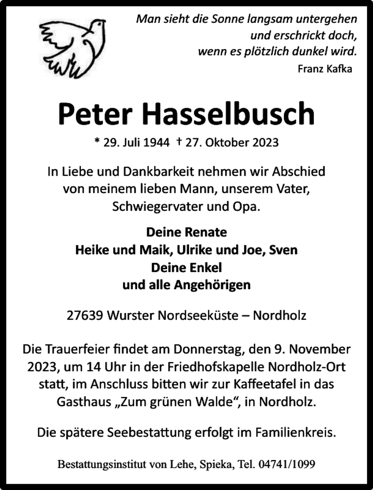 <p>Man sieht die Sonne langsam untergehen<br />und erschrickt doch,<br />wenn es plötzlich dunkel wird.<br />Franz Kafka</p><p>Peter Hasselbusch<br />* 29. Juli 1944 † 27. Oktober 2023</p><p>In Liebe und Dankbarkeit nehmen wir Abschied<br />von meinem lieben Mann, unserem Vater,<br />Schwiegervater und Opa.<br />Deine Renate<br />Heike und Maik, Ulrike und Joe, Sven<br />Deine Enkel<br />und alle Angehörigen<br />27639 Wurster Nordseeküste – Nordholz<br />Die Trauerfeier ﬁndet am Donnerstag, den 9. November<br />2023, um 14 Uhr in der Friedhofskapelle Nordholz-Ort<br />statt, im Anschluss bitten wir zur Kaﬀeetafel in das<br />Gasthaus „Zum grünen Walde“, in Nordholz.<br />Die spätere Seebestattung erfolgt im Familienkreis.<br />Bestattungsinstitut von Lehe, Spieka, Tel. 04741/1099</p>