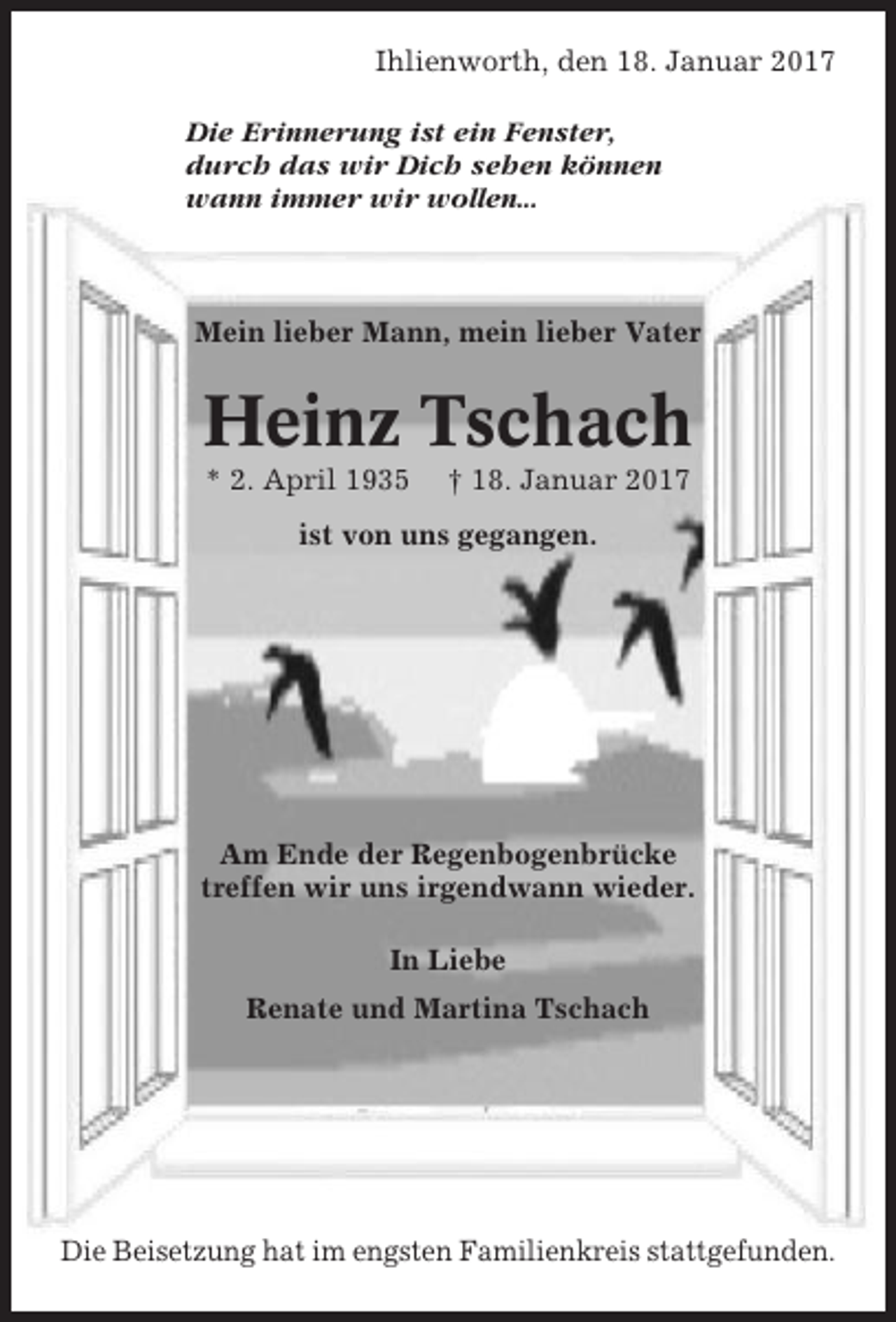 <p>Ihlienworth, den 18. Januar 2017<br />Die Erinnerung ist ein Fenster,<br />durch das wir Dich sehen können<br />wann immer wir wollen...</p><p>Mein lieber Mann, mein lieber Vater</p><p>Heinz Tschach<br />* 2. April 1935</p><p>† 18. Januar 2017</p><p>ist von uns gegangen.</p><p>Am Ende der Regenbogenbrücke<br />treffen wir uns irgendwann wieder.<br />In Liebe<br />Renate und Martina Tschach</p><p>Die Beisetzung hat im engsten Familienkreis stattgefunden.</p>