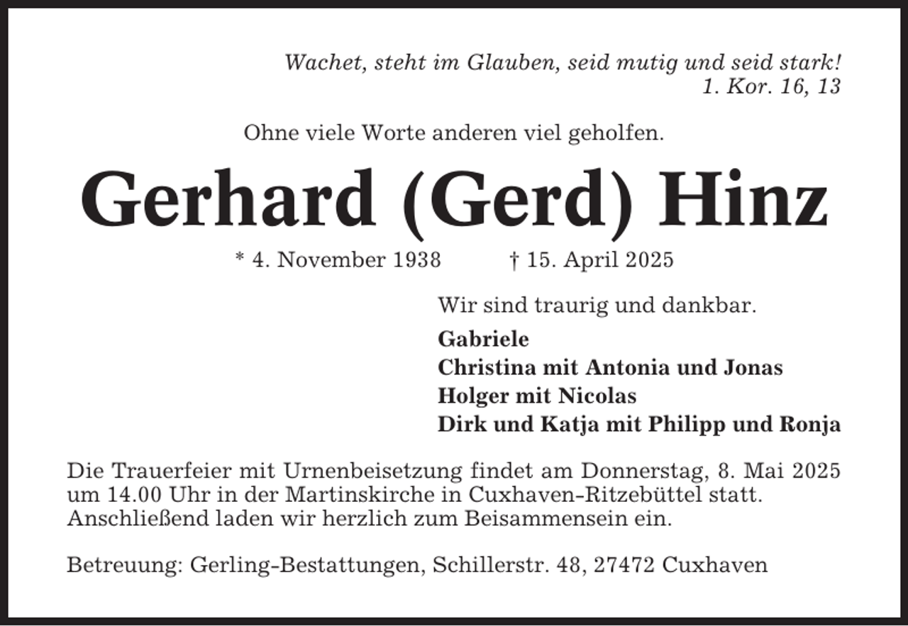 <p>Wachet, steht im Glauben, seid mutig und seid stark!<br />1. Kor. 16, 13<br />Ohne viele Worte anderen viel geholfen.</p><p>Gerhard (Gerd) Hinz<br />* 4. November 1938</p><p>† 15. April 2025</p><p>Wir sind traurig und dankbar.<br />Gabriele<br />Christina mit Antonia und Jonas<br />Holger mit Nicolas<br />Dirk und Katja mit Philipp und Ronja<br />Die Trauerfeier mit Urnenbeisetzung findet am Donnerstag, 8. Mai 2025<br />um 14.00 Uhr in der Martinskirche in Cuxhaven-Ritzebüttel statt.<br />Anschließend laden wir herzlich zum Beisammensein ein.<br />Betreuung: Gerling-Bestattungen, Schillerstr. 48, 27472 Cuxhaven</p>