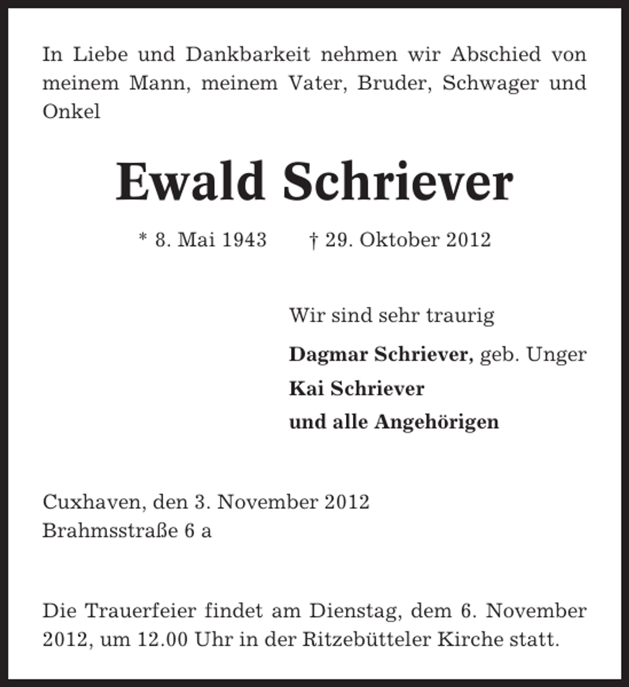<p>In Liebe und Dankbarkeit nehmen wir Abschied von<br />meinem Mann, meinem Vater, Bruder, Schwager und<br />Onkel</p><p>Ewald Schriever<br />* 8. Mai 1943</p><p>† 29. Oktober 2012</p><p>Wir sind sehr traurig<br />Dagmar Schriever, geb. Unger<br />Kai Schriever<br />und alle Angehörigen</p><p>Cuxhaven, den 3. November 2012<br />Brahmsstraße 6 a</p><p>Die Trauerfeier findet am Dienstag, dem 6. November<br />2012, um 12.00 Uhr in der Ritzebütteler Kirche statt.</p>