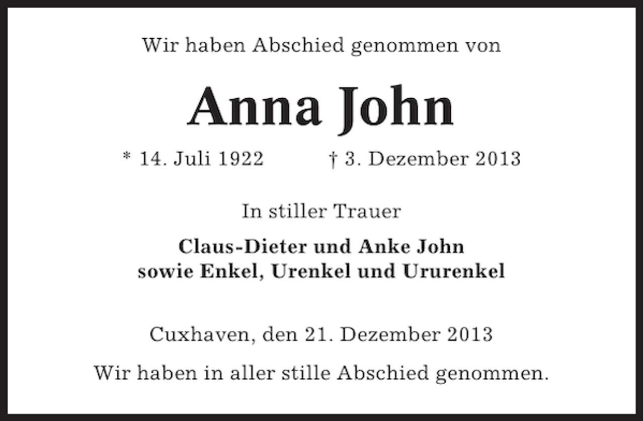 <p>Wir haben Abschied genommen von</p><p>Anna John<br />* 14. Juli 1922</p><p>† 3. Dezember 2013</p><p>In stiller Trauer<br />Claus-Dieter und Anke John<br />sowie Enkel, Urenkel und Ururenkel<br />Cuxhaven, den 21. Dezember 2013<br />Wir haben in aller stille Abschied genommen.</p>