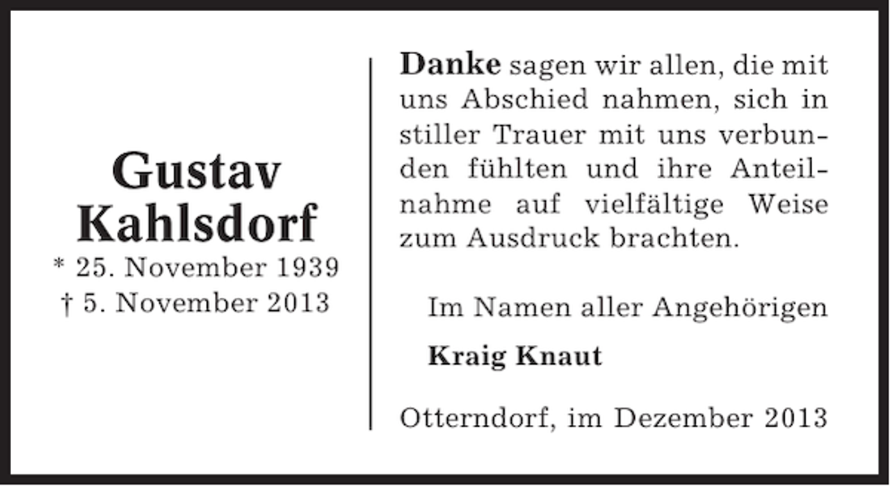 <p>Danke sagen wir allen, die mit</p><p>Gustav<br />Kahlsdorf<br />* 25. November 1939<br />† 5. November 2013</p><p>uns Abschied nahmen, sich in<br />stiller Trauer mit uns verbunden fühlten und ihre Anteilnahme auf vielfältige Weise<br />zum Ausdruck brachten.<br />Im Namen aller Angehörigen<br />Kraig Knaut<br />Otterndorf, im Dezember 2013</p>