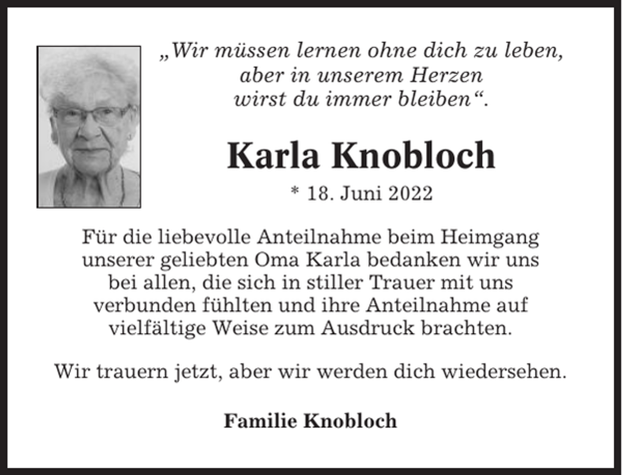 <p>„Wir müssen lernen ohne dich zu leben,<br />aber in unserem Herzen<br />wirst du immer bleiben“.</p><p>Karla Knobloch<br />* 18. Juni 2022<br />Für die liebevolle Anteilnahme beim Heimgang<br />unserer geliebten Oma Karla bedanken wir uns<br />bei allen, die sich in stiller Trauer mit uns<br />verbunden fühlten und ihre Anteilnahme auf<br />vielfältige Weise zum Ausdruck brachten.<br />Wir trauern jetzt, aber wir werden dich wiedersehen.<br />Familie Knobloch</p>