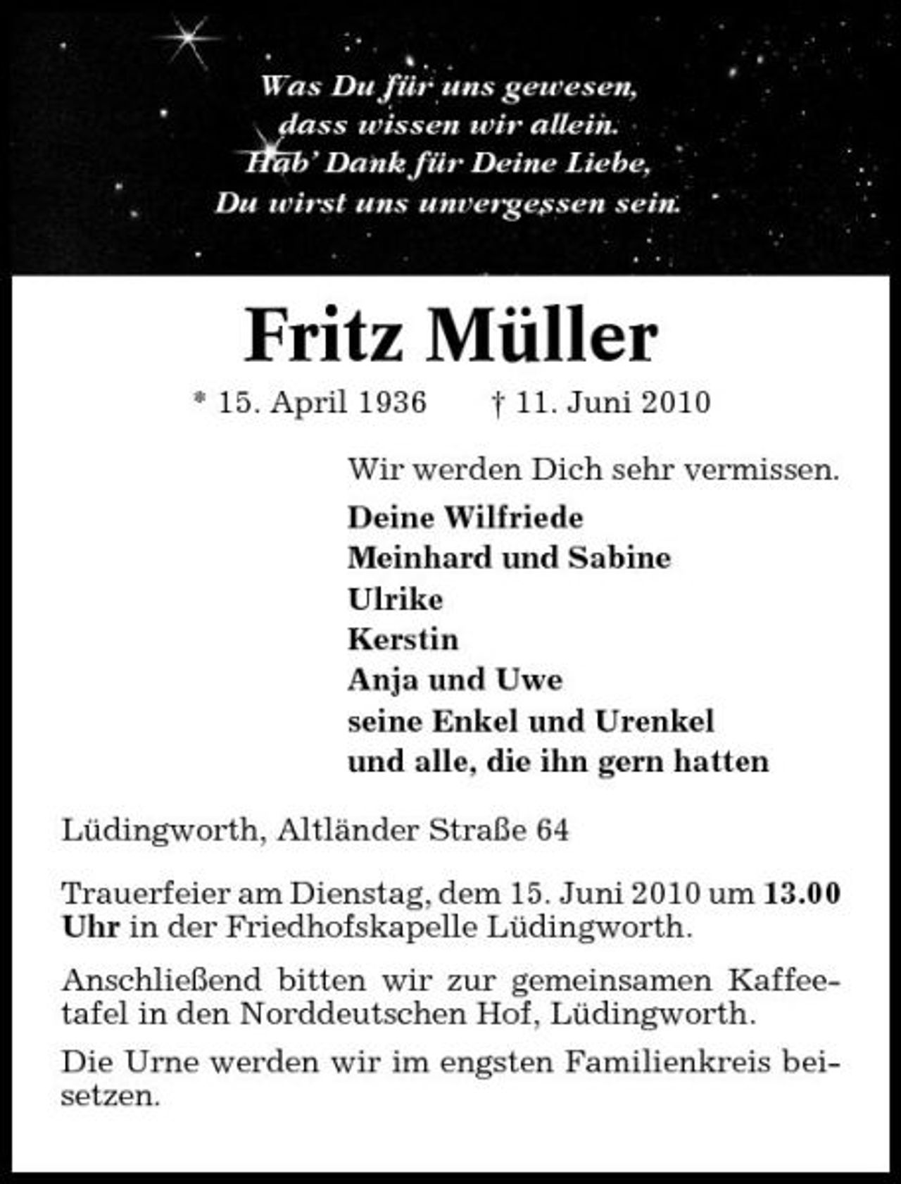 <p>Was Du für uns gewesen, dass wissen wir allein. Hab’ Dank für Deine Liebe, Du wirst uns unvergessen sein.</p><p>Fritz Müller<br />* 15. April 1936 † 11. Juni 2010 Wir werden Dich sehr vermissen. Deine Wilfriede Meinhard und Sabine Ulrike Kerstin Anja und Uwe seine Enkel und Urenkel und alle, die ihn gern hatten Lüdingworth, Altländer Straße 64 Trauerfeier am Dienstag, dem 15. Juni 2010 um 13.00 Uhr in der Friedhofskapelle Lüdingworth. Anschließend bitten wir zur gemeinsamen Kaffeetafel in den Norddeutschen Hof, Lüdingworth. Die Urne werden wir im engsten Familienkreis beisetzen.</p>