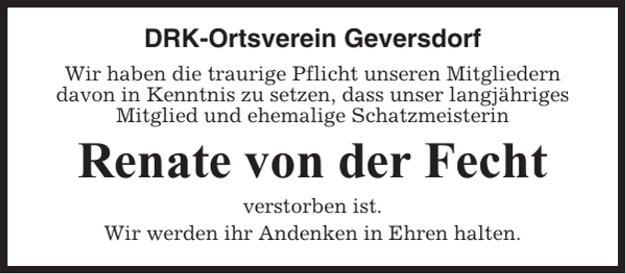 <p>DRK-Ortsverein Geversdorf<br />Wir haben die traurige Pflicht unseren Mitgliedern<br />davon in Kenntnis zu setzen, dass unser langjähriges<br />Mitglied und ehemalige Schatzmeisterin</p><p>Renate von der Fecht<br />verstorben ist.<br />Wir werden ihr Andenken in Ehren halten.</p>