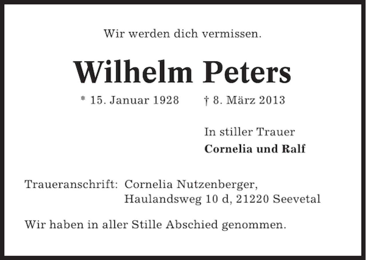 <p>Wir werden dich vermissen.</p><p>Wilhelm Peters<br />* 15. Januar 1928</p><p>† 8. März 2013<br />In stiller Trauer<br />Cornelia und Ralf</p><p>Traueranschrift: Cornelia Nutzenberger,<br />Haulandsweg 10 d, 21220 Seevetal<br />Wir haben in aller Stille Abschied genommen.</p>