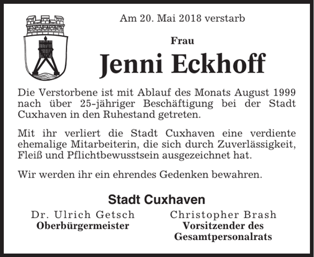 <p>Am 20. Mai 2018 verstarb<br />Frau</p><p>Jenni Eckhoff<br />Die Verstorbene ist mit Ablauf des Monats August 1999<br />nach über 25-jähriger Beschäftigung bei der Stadt<br />Cuxhaven in den Ruhestand getreten.<br />Mit ihr verliert die Stadt Cuxhaven eine verdiente<br />ehemalige Mitarbeiterin, die sich durch Zuverlässigkeit,<br />Fleiß und Pflichtbewusstsein ausgezeichnet hat.<br />Wir werden ihr ein ehrendes Gedenken bewahren.</p><p>Stadt Cuxhaven<br />Dr. Ulrich Getsch<br />Oberbürgermeister</p><p>Christopher Brash<br />Vorsitzender des<br />Gesamtpersonalrats</p>