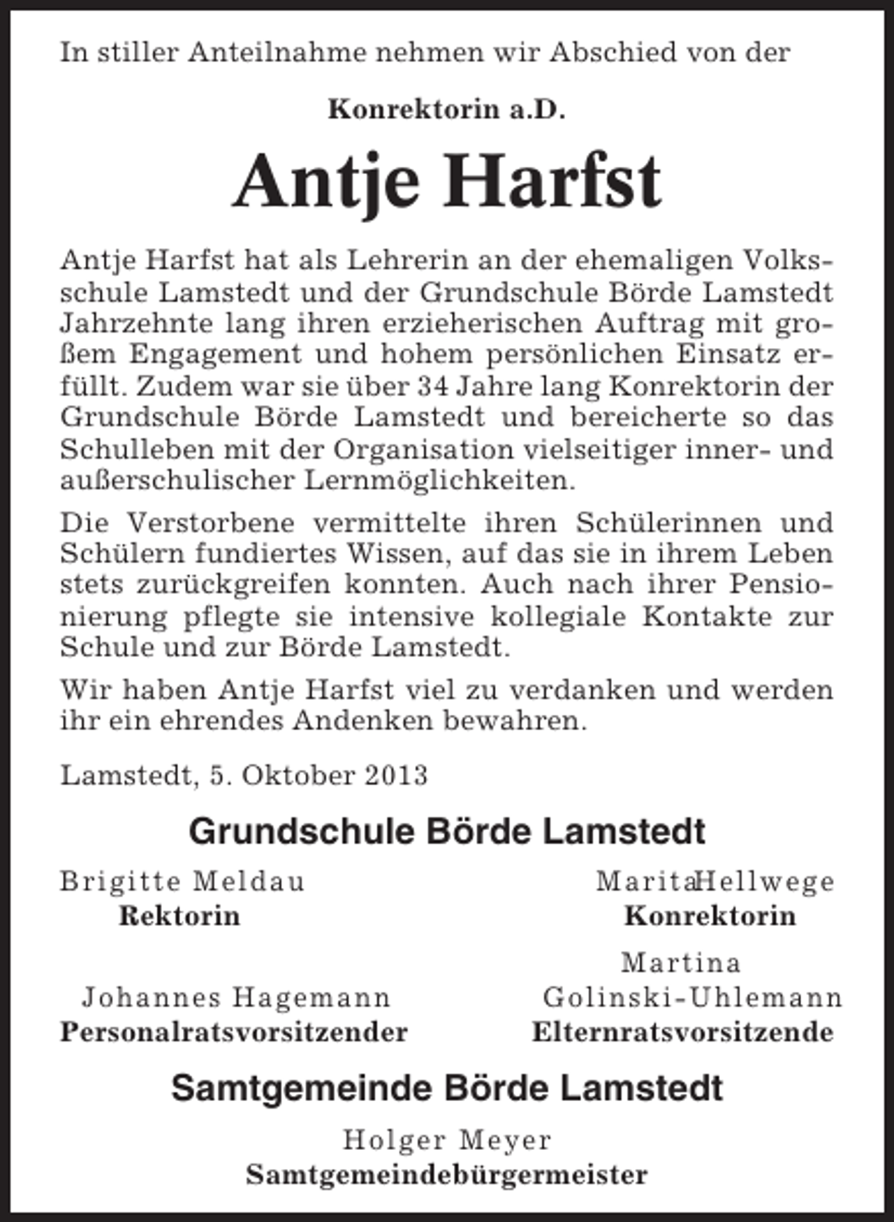 <p>In stiller Anteilnahme nehmen wir Abschied von der<br />Konrektorin a.D.</p><p>Antje Harfst<br />Antje Harfst hat als Lehrerin an der ehemaligen Volksschule Lamstedt und der Grundschule Börde Lamstedt<br />Jahrzehnte lang ihren erzieherischen Auftrag mit großem Engagement und hohem persönlichen Einsatz erfüllt. Zudem war sie über 34 Jahre lang Konrektorin der<br />Grundschule Börde Lamstedt und bereicherte so das<br />Schulleben mit der Organisation vielseitiger inner- und<br />außerschulischer Lernmöglichkeiten.<br />Die Verstorbene vermittelte ihren Schülerinnen und<br />Schülern fundiertes Wissen, auf das sie in ihrem Leben<br />stets zurückgreifen konnten. Auch nach ihrer Pensionierung pflegte sie intensive kollegiale Kontakte zur<br />Schule und zur Börde Lamstedt.<br />Wir haben Antje Harfst viel zu verdanken und werden<br />ihr ein ehrendes Andenken bewahren.<br />Lamstedt, 5. Oktober 2013</p><p>Grundschule Börde Lamstedt<br />Brigitte Meldau<br />Rektorin<br />Johannes Hagemann<br />Personalratsvorsitzender</p><p>MaritaHellwege<br />Konrektorin<br />Martina<br />Golinski-Uhlemann<br />Elternratsvorsitzende</p><p>Samtgemeinde Börde Lamstedt<br />Holger Meyer<br />Samtgemeindebürgermeister</p>