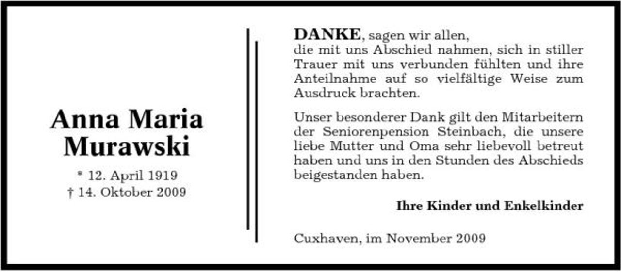 <p>DANKE, sagen wir allen,<br />die mit uns Abschied nahmen, sich in stiller Trauer mit uns verbunden fühlten und ihre Anteilnahme auf so vielfältige Weise zum Ausdruck brachten.</p><p>Anna Maria Murawski<br />* 12. April 1919 † 14. Oktober 2009</p><p>Unser besonderer Dank gilt den Mitarbeitern der Seniorenpension Steinbach, die unsere liebe Mutter und Oma sehr liebevoll betreut haben und uns in den Stunden des Abschieds beigestanden haben. Ihre Kinder und Enkelkinder Cuxhaven, im November 2009</p>