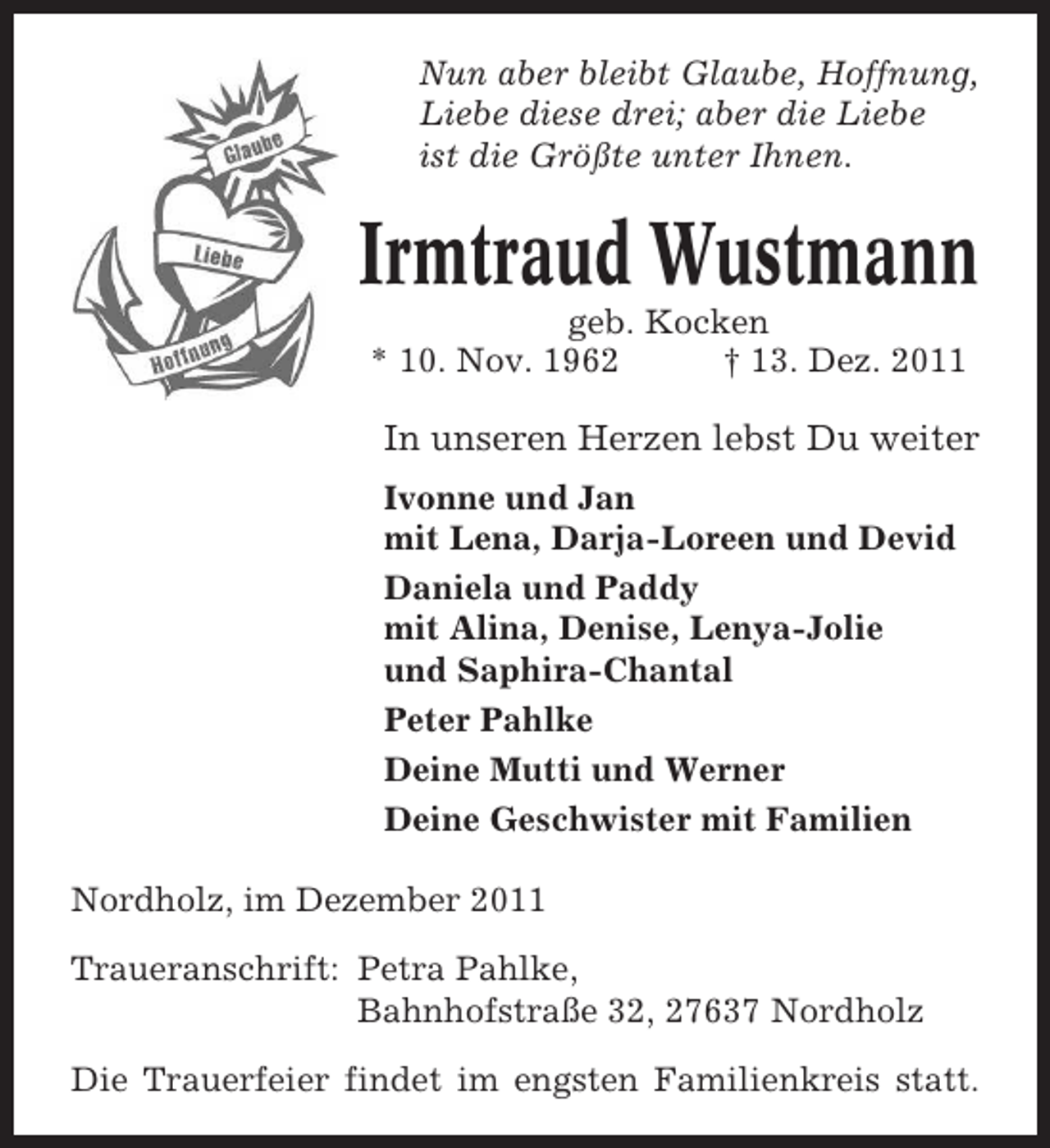 <p>Nun aber bleibt Glaube, Hoffnung,<br />Liebe diese drei; aber die Liebe<br />ist die Größte unter Ihnen.</p><p>Irmtraud Wustmann<br />geb. Kocken<br />* 10. Nov. 1962<br />† 13. Dez. 2011</p><p>In unseren Herzen lebst Du weiter<br />Ivonne und Jan<br />mit Lena, Darja-Loreen und Devid<br />Daniela und Paddy<br />mit Alina, Denise, Lenya-Jolie<br />und Saphira-Chantal<br />Peter Pahlke<br />Deine Mutti und Werner<br />Deine Geschwister mit Familien<br />Nordholz, im Dezember 2011<br />Traueranschrift: Petra Pahlke,<br />Bahnhofstraße 32, 27637 Nordholz<br />Die Trauerfeier findet im engsten Familienkreis statt.</p>