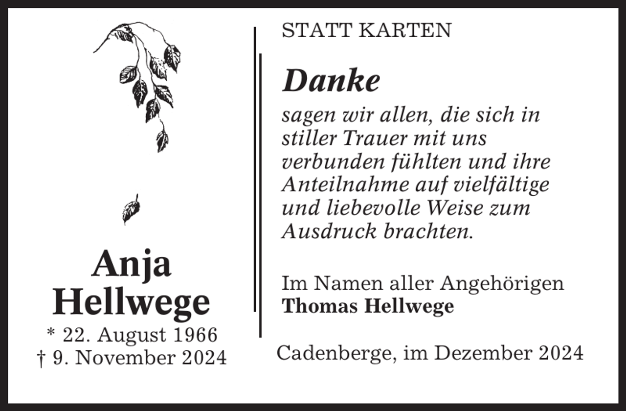 <p>STATT KARTEN</p><p>Danke<br />sagen wir allen, die sich in<br />stiller Trauer mit uns<br />verbunden fühlten und ihre<br />Anteilnahme auf vielfältige<br />und liebevolle Weise zum<br />Ausdruck brachten.</p><p>Anja<br />Hellwege<br />* 22. August 1966<br />† 9. November 2024</p><p>Im Namen aller Angehörigen<br />Thomas Hellwege<br />Cadenberge, im Dezember 2024</p>