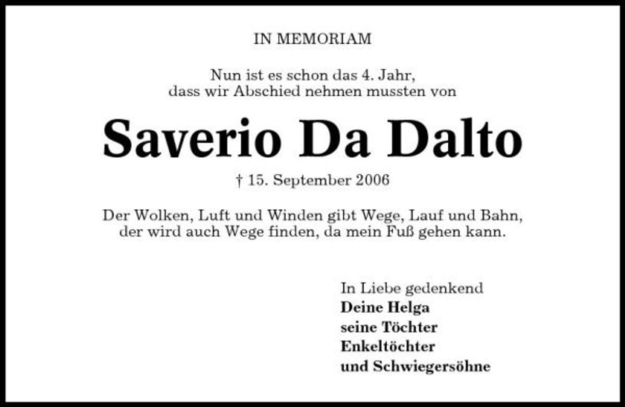 <p>IN MEMORIAM Nun ist es schon das 4. Jahr, dass wir Abschied nehmen mussten von</p><p>Saverio Da Dalto<br />† 15. September 2006 Der Wolken, Luft und Winden gibt Wege, Lauf und Bahn, der wird auch Wege finden, da mein Fuß gehen kann. In Liebe gedenkend Deine Helga seine Töchter Enkeltöchter und Schwiegersöhne</p>