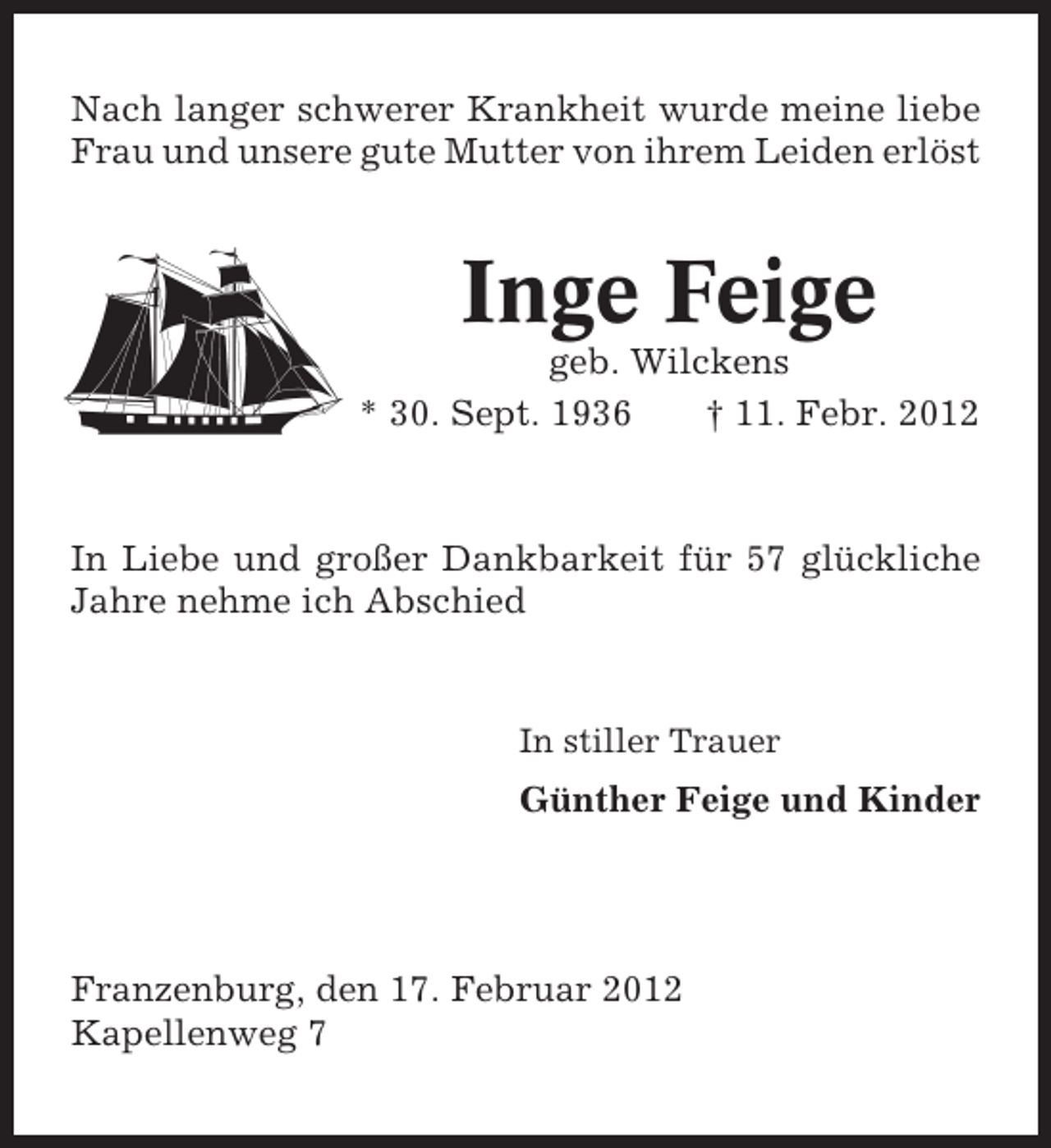 <p>Nach langer schwerer Krankheit wurde meine liebe<br />Frau und unsere gute Mutter von ihrem Leiden erlöst</p><p>Inge Feige<br />geb. Wilckens<br />* 30. Sept. 1936<br />† 11. Febr. 2012</p><p>In Liebe und großer Dankbarkeit für 57 glückliche<br />Jahre nehme ich Abschied</p><p>In stiller Trauer</p><p>Günther Feige und Kinder</p><p>Franzenburg, den 17. Februar 2012<br />Kapellenweg 7</p>