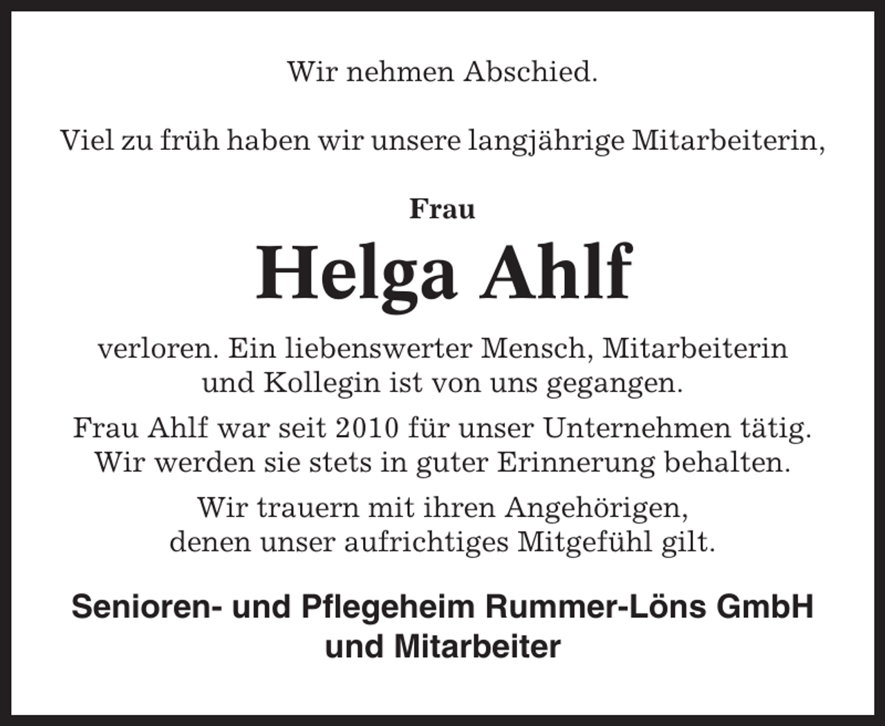 <p>Wir nehmen Abschied.<br />Viel zu früh haben wir unsere langjährige Mitarbeiterin,<br />Frau</p><p>Helga Ahlf<br />verloren. Ein liebenswerter Mensch, Mitarbeiterin<br />und Kollegin ist von uns gegangen.<br />Frau Ahlf war seit 2010 für unser Unternehmen tätig.<br />Wir werden sie stets in guter Erinnerung behalten.<br />Wir trauern mit ihren Angehörigen,<br />denen unser aufrichtiges Mitgefühl gilt.</p><p>Senioren- und Pflegeheim Rummer-Löns GmbH<br />und Mitarbeiter</p>