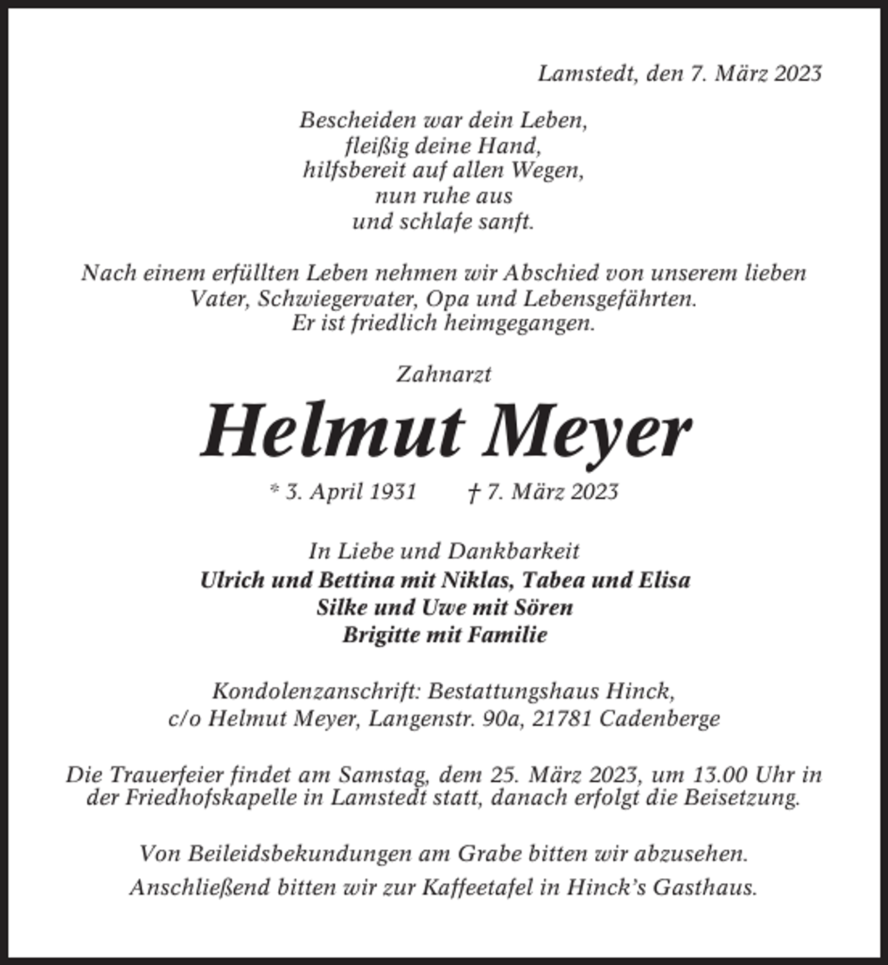 <p>Lamstedt, den 7. März 2023<br />Bescheiden war dein Leben,<br />fleißig deine Hand,<br />hilfsbereit auf allen Wegen,<br />nun ruhe aus<br />und schlafe sanft.<br />Nach einem erfüllten Leben nehmen wir Abschied von unserem lieben<br />Vater, Schwiegervater, Opa und Lebensgefährten.<br />Er ist friedlich heimgegangen.<br />Zahnarzt</p><p>Helmut Meyer<br />* 3. April 1931</p><p>† 7. März 2023</p><p>In Liebe und Dankbarkeit<br />Ulrich und Bettina mit Niklas, Tabea und Elisa<br />Silke und Uwe mit Sören<br />Brigitte mit Familie<br />Kondolenzanschrift: Bestattungshaus Hinck,<br />c/o Helmut Meyer, Langenstr. 90a, 21781 Cadenberge<br />Die Trauerfeier findet am Samstag, dem 25. März 2023, um 13.00 Uhr in<br />der Friedhofskapelle in Lamstedt statt, danach erfolgt die Beisetzung.<br />Von Beileidsbekundungen am Grabe bitten wir abzusehen.<br />Anschließend bitten wir zur Kaffeetafel in Hinck’s Gasthaus.</p>