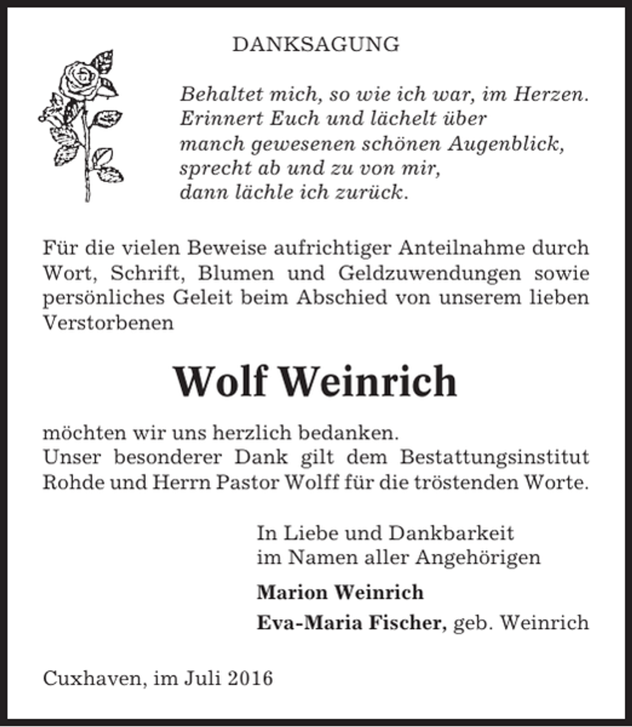 <p>DANKSAGUNG<br />Behaltet mich, so wie ich war, im Herzen.<br />Erinnert Euch und lächelt über<br />manch gewesenen schönen Augenblick,<br />sprecht ab und zu von mir,<br />dann lächle ich zurück.<br />Für die vielen Beweise aufrichtiger Anteilnahme durch<br />Wort, Schrift, Blumen und Geldzuwendungen sowie<br />persönliches Geleit beim Abschied von unserem lieben<br />Verstorbenen</p><p>Wolf Weinrich<br />möchten wir uns herzlich bedanken.<br />Unser besonderer Dank gilt dem Bestattungsinstitut<br />Rohde und Herrn Pastor Wolff für die tröstenden Worte.<br />In Liebe und Dankbarkeit<br />im Namen aller Angehörigen<br />Marion Weinrich<br />Eva-Maria Fischer, geb. Weinrich<br />Cuxhaven, im Juli 2016</p>