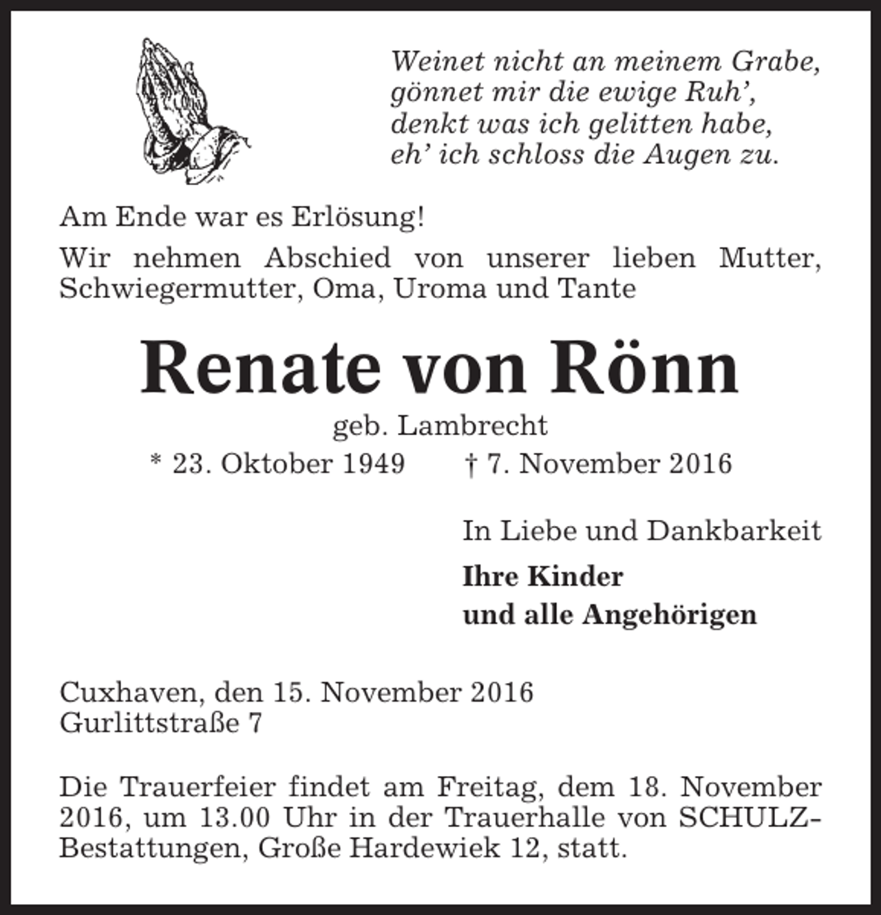 <p>Weinet nicht an meinem Grabe,<br />gönnet mir die ewige Ruh’,<br />denkt was ich gelitten habe,<br />eh’ ich schloss die Augen zu.<br />Am Ende war es Erlösung!<br />Wir nehmen Abschied von unserer lieben Mutter,<br />Schwiegermutter, Oma, Uroma und Tante</p><p>Renate von Rönn<br />geb. Lambrecht<br />* 23. Oktober 1949<br />† 7. November 2016<br />In Liebe und Dankbarkeit<br />Ihre Kinder<br />und alle Angehörigen<br />Cuxhaven, den 15. November 2016<br />Gurlittstraße 7<br />Die Trauerfeier findet am Freitag, dem 18. November<br />2016, um 13.00 Uhr in der Trauerhalle von SCHULZBestattungen, Große Hardewiek 12, statt.</p>
