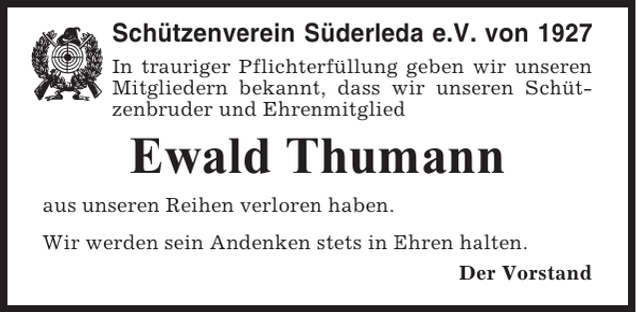 <p>Schützenverein Süderleda e.V. von 1927<br />In trauriger Pflichterfüllung geben wir unseren<br />Mitgliedern bekannt, dass wir unseren Schützenbruder und Ehrenmitglied</p><p>Ewald Thumann<br />aus unseren Reihen verloren haben.<br />Wir werden sein Andenken stets in Ehren halten.<br />Der Vorstand</p>