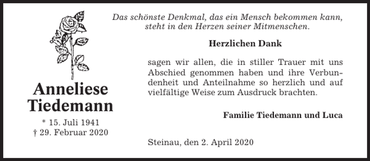 <p>Das schönste Denkmal, das ein Mensch bekommen kann,<br />steht in den Herzen seiner Mitmenschen.</p><p>Herzlichen Dank</p><p>Anneliese<br />Tiedemann<br />* 15. Juli 1941<br />† 29. Februar 2020</p><p>sagen wir allen, die in stiller Trauer mit uns<br />Abschied genommen haben und ihre Verbundenheit und Anteilnahme so herzlich und auf<br />vielfältige Weise zum Ausdruck brachten.<br />Familie Tiedemann und Luca<br />Steinau, den 2. April 2020</p>