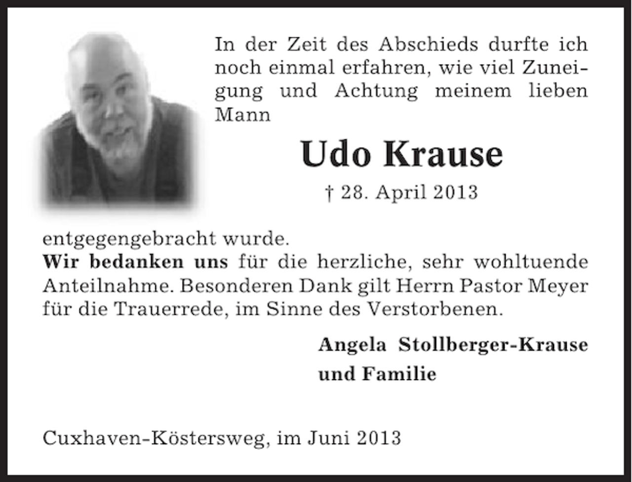 <p>In der Zeit des Abschieds durfte ich<br />noch einmal erfahren, wie viel Zuneigung und Achtung meinem lieben<br />Mann</p><p>Udo Krause<br />† 28. April 2013<br />entgegengebracht wurde.<br />Wir bedanken uns für die herzliche, sehr wohltuende<br />Anteilnahme. Besonderen Dank gilt Herrn Pastor Meyer<br />für die Trauerrede, im Sinne des Verstorbenen.<br />Angela Stollberger-Krause<br />und Familie<br />Cuxhaven-Köstersweg, im Juni 2013</p>