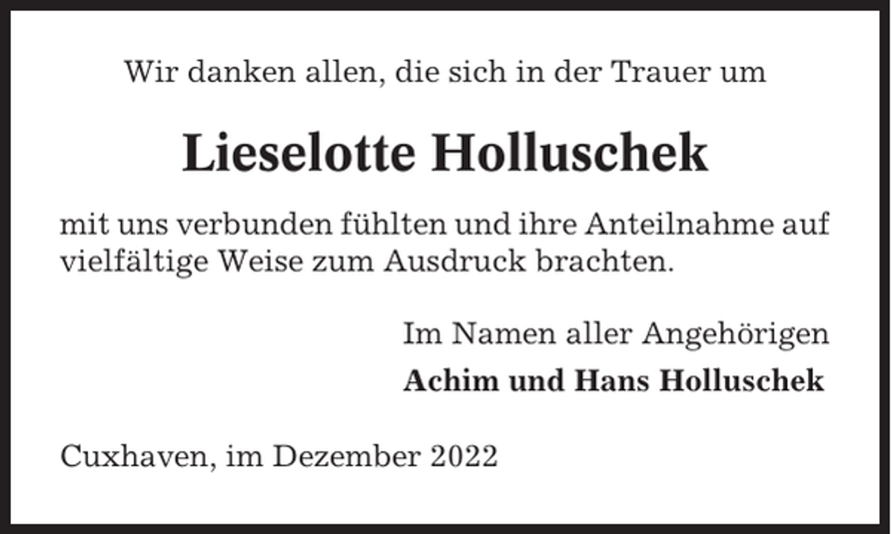 <p>Wir danken allen, die sich in der Trauer um</p><p>Lieselotte Holluschek<br />mit uns verbunden fühlten und ihre Anteilnahme auf<br />vielfältige Weise zum Ausdruck brachten.<br />Im Namen aller Angehörigen<br />Achim und Hans Holluschek<br />Cuxhaven, im Dezember 2022</p>