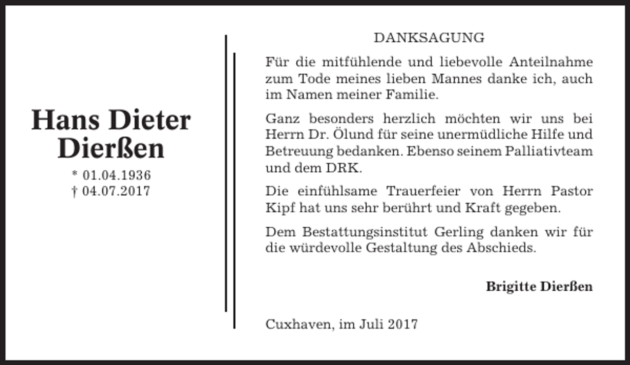 <p>DANKSAGUNG<br />Für die mitfühlende und liebevolle Anteilnahme<br />zum Tode meines lieben Mannes danke ich, auch<br />im Namen meiner Familie.</p><p>Hans Dieter<br />Dierßen<br />* 01.04.1936<br />† 04.07.2017</p><p>Ganz besonders herzlich möchten wir uns bei<br />Herrn Dr. Ölund für seine unermüdliche Hilfe und<br />Betreuung bedanken. Ebenso seinem Palliativteam<br />und dem DRK.<br />Die einfühlsame Trauerfeier von Herrn Pastor<br />Kipf hat uns sehr berührt und Kraft gegeben.<br />Dem Bestattungsinstitut Gerling danken wir für<br />die würdevolle Gestaltung des Abschieds.<br />Brigitte Dierßen<br />Cuxhaven, im Juli 2017</p>