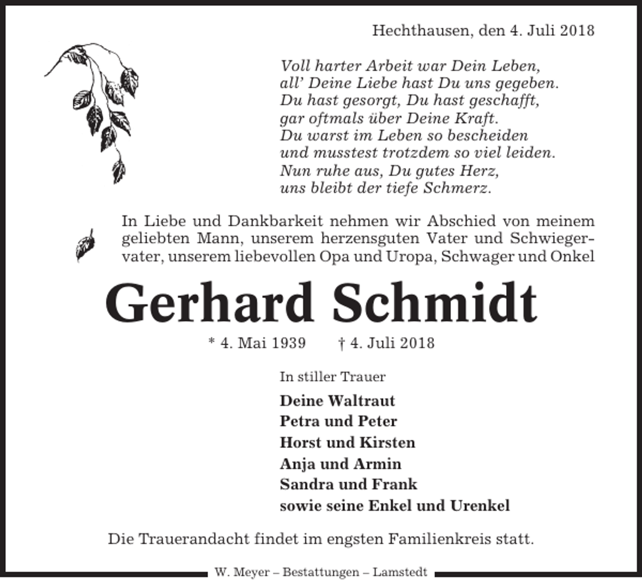 <p>Hechthausen, den 4. Juli 2018<br />Voll harter Arbeit war Dein Leben,<br />all’ Deine Liebe hast Du uns gegeben.<br />Du hast gesorgt, Du hast geschafft,<br />gar oftmals über Deine Kraft.<br />Du warst im Leben so bescheiden<br />und musstest trotzdem so viel leiden.<br />Nun ruhe aus, Du gutes Herz,<br />uns bleibt der tiefe Schmerz.<br />In Liebe und Dankbarkeit nehmen wir Abschied von meinem<br />geliebten Mann, unserem herzensguten Vater und Schwiegervater, unserem liebevollen Opa und Uropa, Schwager und Onkel</p><p>Gerhard Schmidt<br />* 4. Mai 1939</p><p>† 4. Juli 2018</p><p>In stiller Trauer</p><p>Deine Waltraut<br />Petra und Peter<br />Horst und Kirsten<br />Anja und Armin<br />Sandra und Frank<br />sowie seine Enkel und Urenkel<br />Die Trauerandacht findet im engsten Familienkreis statt.<br />W. Meyer – Bestattungen – Lamstedt</p>