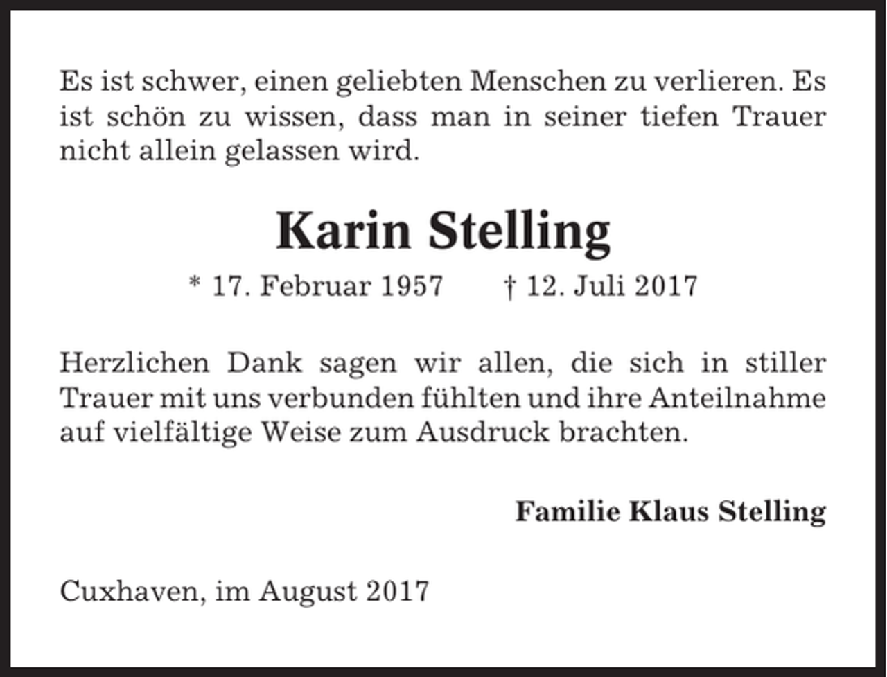 <p>Es ist schwer, einen geliebten Menschen zu verlieren. Es<br />ist schön zu wissen, dass man in seiner tiefen Trauer<br />nicht allein gelassen wird.</p><p>Karin Stelling<br />* 17. Februar 1957</p><p>† 12. Juli 2017</p><p>Herzlichen Dank sagen wir allen, die sich in stiller<br />Trauer mit uns verbunden fühlten und ihre Anteilnahme<br />auf vielfältige Weise zum Ausdruck brachten.<br />Familie Klaus Stelling<br />Cuxhaven, im August 2017</p>