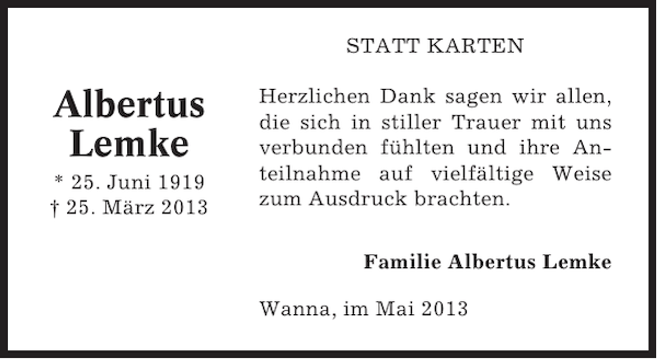 <p>STATT KARTEN</p><p>Albertus<br />Lemke<br />* 25. Juni 1919<br />† 25. März 2013</p><p>Herzlichen Dank sagen wir allen,<br />die sich in stiller Trauer mit uns<br />verbunden fühlten und ihre Anteilnahme auf vielfältige Weise<br />zum Ausdruck brachten.<br />Familie Albertus Lemke<br />Wanna, im Mai 2013</p>