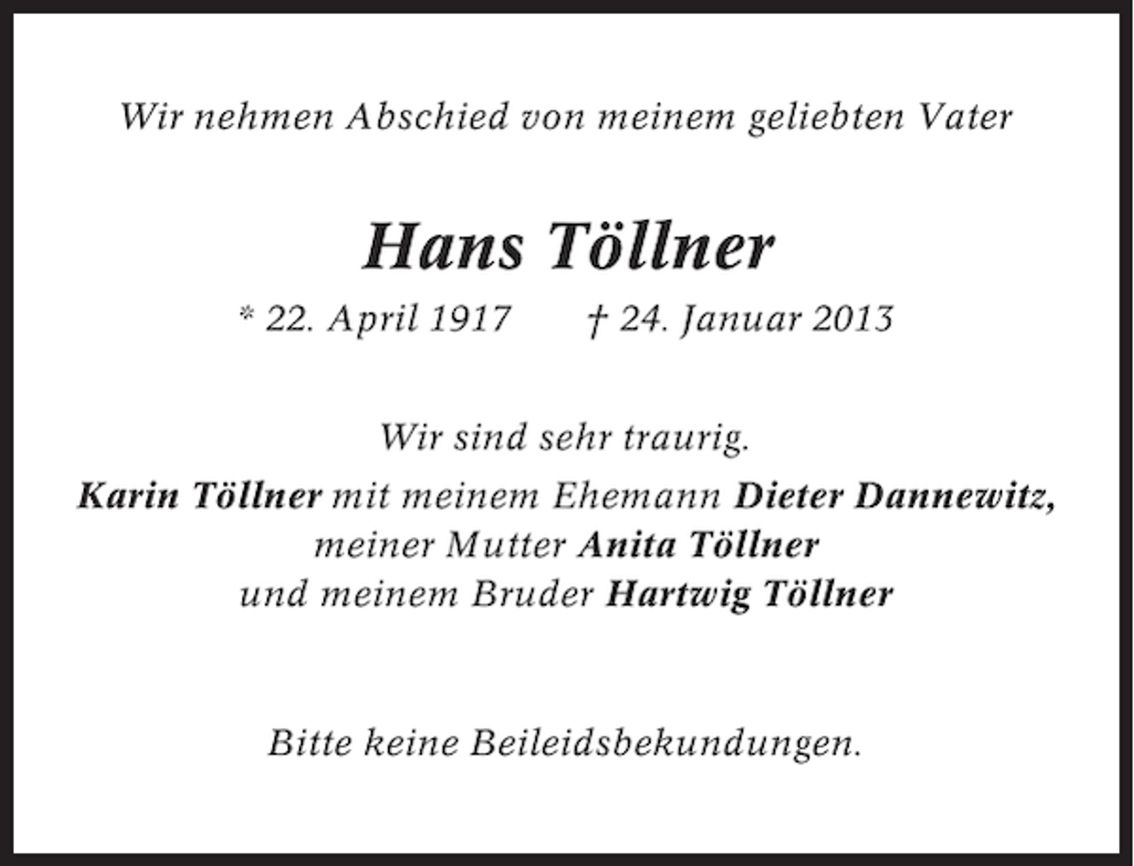 <p>Wir nehmen Abschied von meinem geliebten Vater</p><p>Hans Töllner<br />* 22. April 1917</p><p>† 24. Januar 2013</p><p>Wir sind sehr traurig.<br />Karin Töllner mit meinem Ehemann Dieter Dannewitz,<br />meiner Mutter Anita Töllner<br />und meinem Bruder Hartwig Töllner</p><p>Bitte keine Beileidsbekundungen.</p>