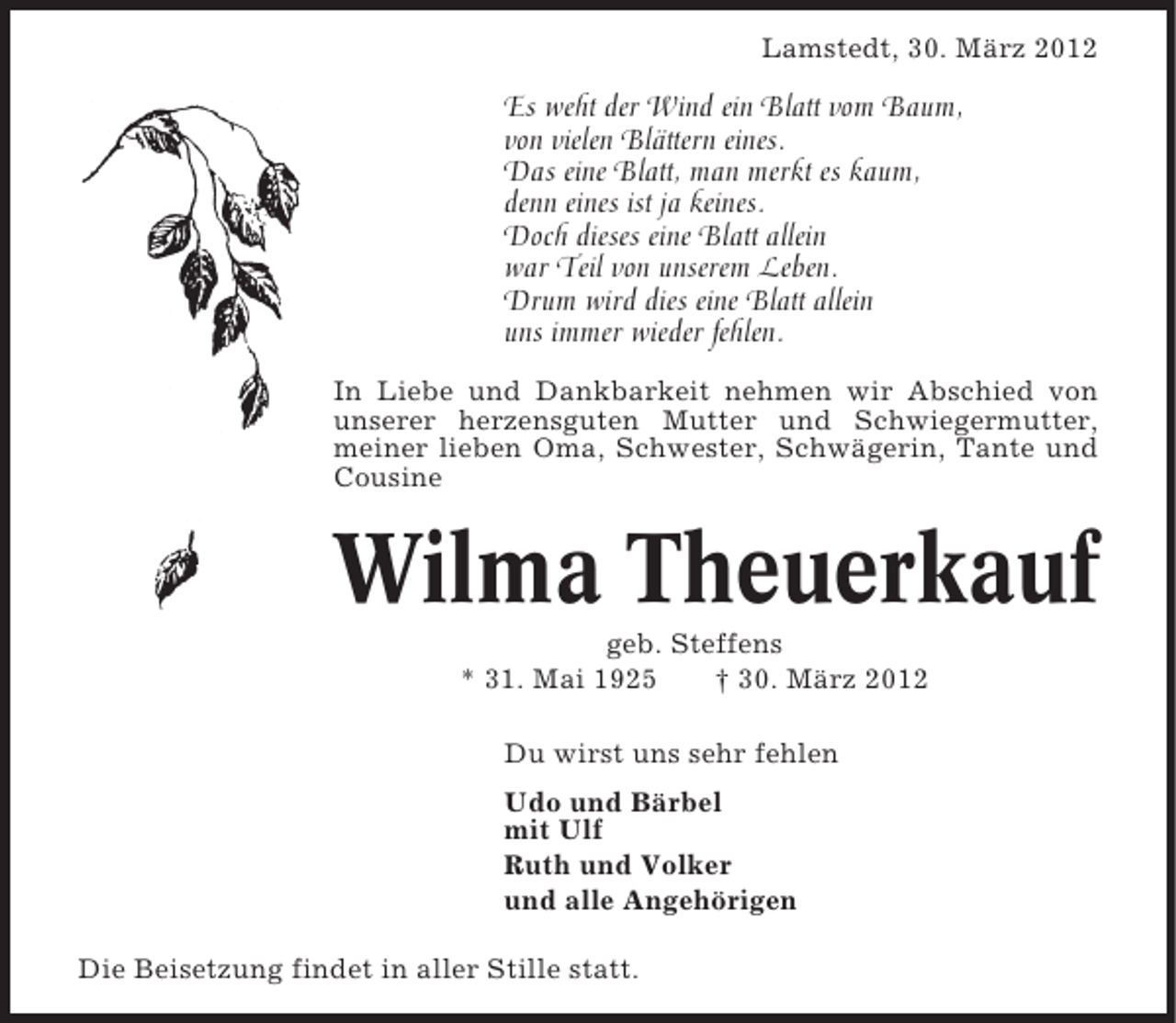 <p>Lamstedt, 30. März 2012</p><p>Es weht der Wind ein Blatt vom Baum,<br />von vielen Blättern eines.<br />Das eine Blatt, man merkt es kaum,<br />denn eines ist ja keines.<br />Doch dieses eine Blatt allein<br />war Teil von unserem Leben.<br />Drum wird dies eine Blatt allein<br />uns immer wieder fehlen.<br />In Liebe und Dankbarkeit nehmen wir Abschied von<br />unserer herzensguten Mutter und Schwiegermutter,<br />meiner lieben Oma, Schwester, Schwägerin, Tante und<br />Cousine</p><p>Wilma Theuerkauf<br />geb. Steffens<br />* 31. Mai 1925<br />† 30. März 2012<br />Du wirst uns sehr fehlen<br />Udo und Bärbel<br />mit Ulf<br />Ruth und Volker<br />und alle Angehörigen<br />Die Beisetzung findet in aller Stille statt.</p>
