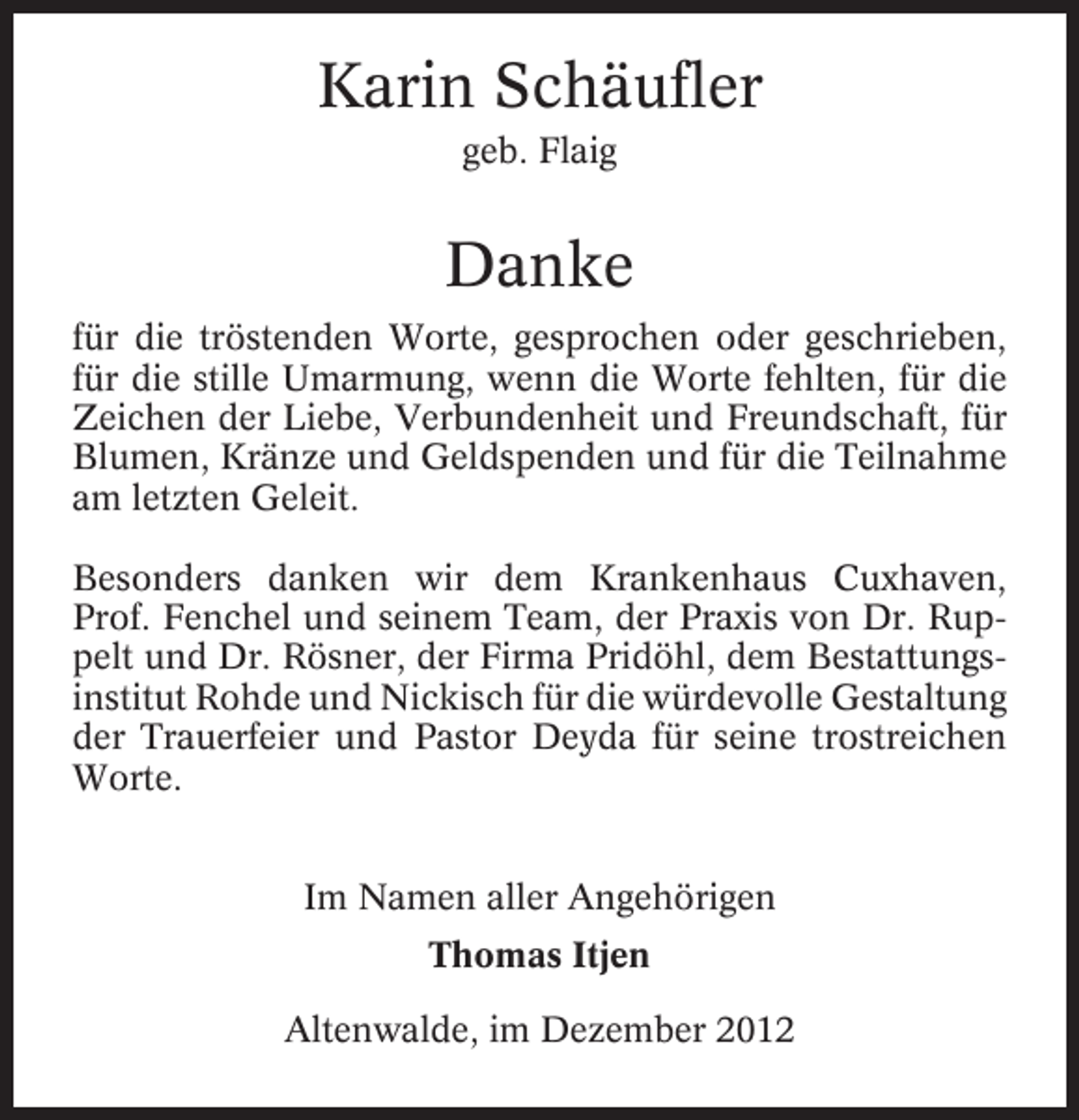 <p>Karin Schäufler<br />geb. Flaig</p><p>Danke<br />für die tröstenden Worte, gesprochen oder geschrieben,<br />für die stille Umarmung, wenn die Worte fehlten, für die<br />Zeichen der Liebe, Verbundenheit und Freundschaft, für<br />Blumen, Kränze und Geldspenden und für die Teilnahme<br />am letzten Geleit.<br />Besonders danken wir dem Krankenhaus Cuxhaven,<br />Prof. Fenchel und seinem Team, der Praxis von Dr. Ruppelt und Dr. Rösner, der Firma Pridöhl, dem Bestattungsinstitut Rohde und Nickisch für die würdevolle Gestaltung<br />der Trauerfeier und Pastor Deyda für seine trostreichen<br />Worte.<br />Im Namen aller Angehörigen<br />Thomas Itjen<br />Altenwalde, im Dezember 2012</p>