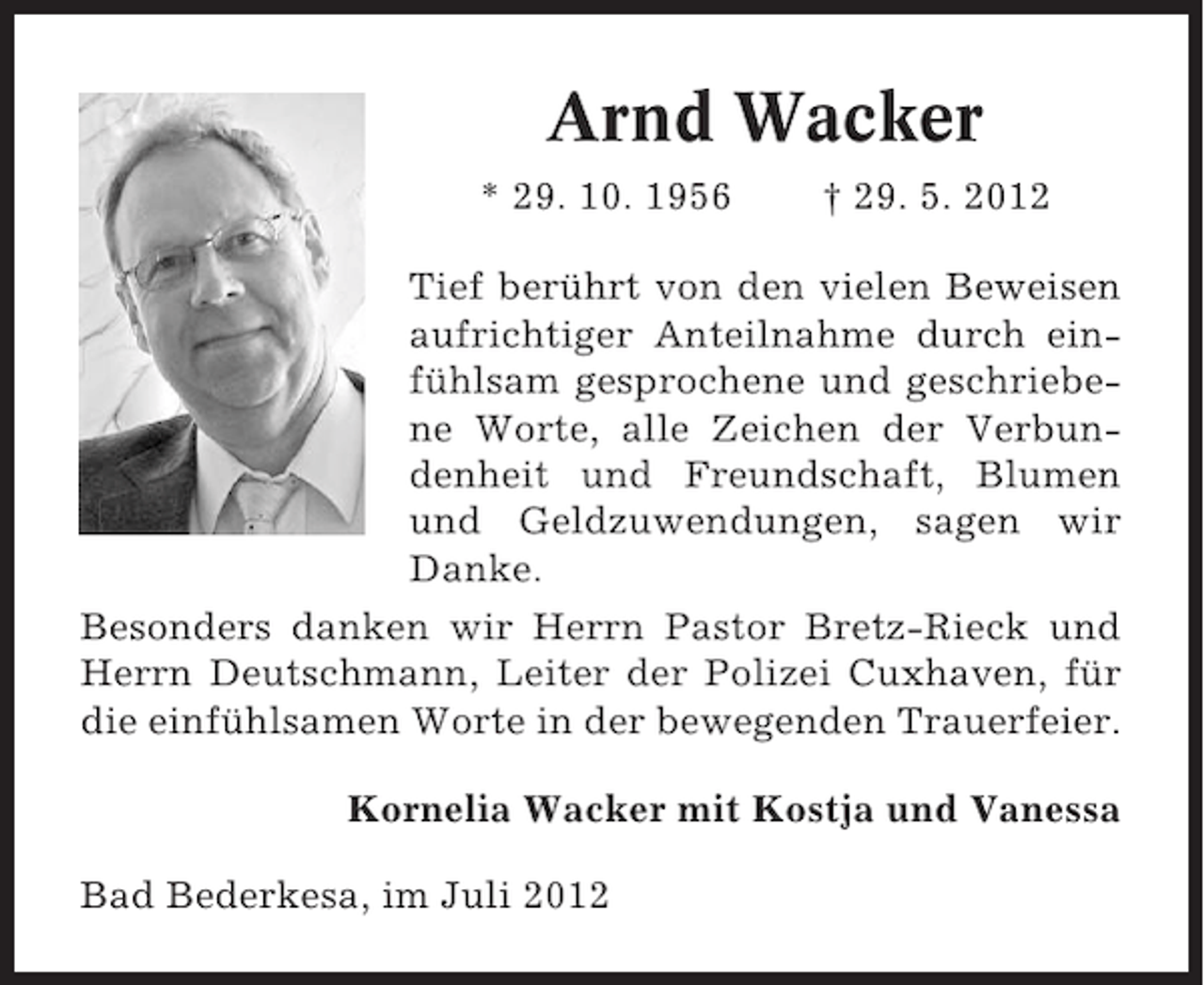 <p>Arnd Wacker<br />* 29. 10. 1956</p><p>† 29. 5. 2012</p><p>Tief berührt von den vielen Beweisen<br />aufrichtiger Anteilnahme durch einfühlsam gesprochene und geschriebene Worte, alle Zeichen der Verbundenheit und Freundschaft, Blumen<br />und Geldzuwendungen, sagen wir<br />Danke.<br />Besonders danken wir Herrn Pastor Bretz-Rieck und<br />Herrn Deutschmann, Leiter der Polizei Cuxhaven, für<br />die einfühlsamen Worte in der bewegenden Trauerfeier.<br />Kornelia Wacker mit Kostja und Vanessa<br />Bad Bederkesa, im Juli 2012</p>