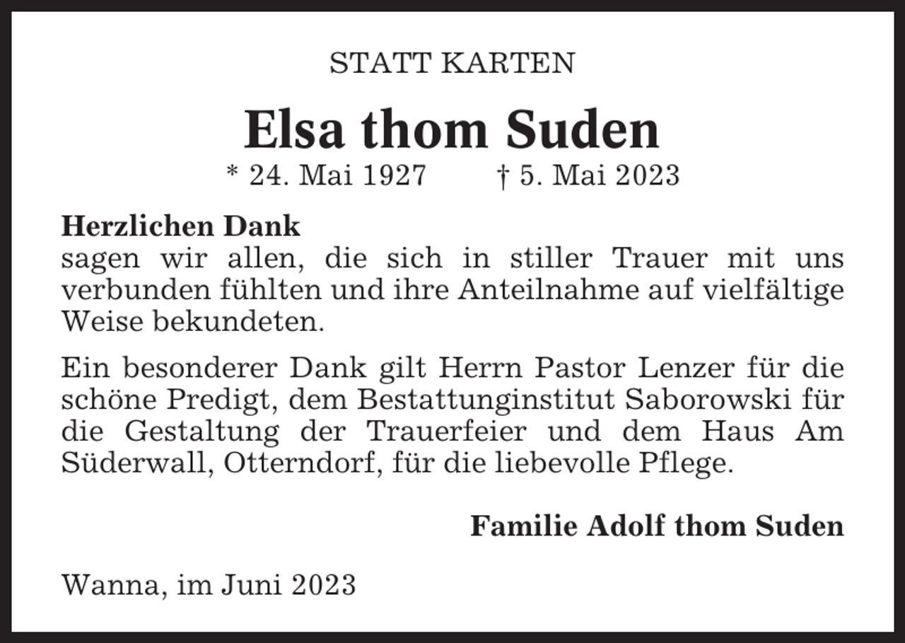 <p>STATT KARTEN</p><p>Elsa thom Suden<br />* 24. Mai 1927</p><p>† 5. Mai 2023</p><p>Herzlichen Dank<br />sagen wir allen, die sich in stiller Trauer mit uns<br />verbunden fühlten und ihre Anteilnahme auf vielfältige<br />Weise bekundeten.<br />Ein besonderer Dank gilt Herrn Pastor Lenzer für die<br />schöne Predigt, dem Bestattunginstitut Saborowski für<br />die Gestaltung der Trauerfeier und dem Haus Am<br />Süderwall, Otterndorf, für die liebevolle Pflege.<br />Familie Adolf thom Suden<br />Wanna, im Juni 2023</p>