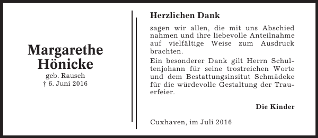 <p>Herzlichen Dank</p><p>Margarethe<br />Hönicke<br />geb. Rausch<br />† 6. Juni 2016</p><p>sagen wir allen, die mit uns Abschied<br />nahmen und ihre liebevolle Anteilnahme<br />auf vielfältige Weise zum Ausdruck<br />brachten.<br />Ein besonderer Dank gilt Herrn Schultenjohann für seine trostreichen Worte<br />und dem Bestattungsinsitut Schmädeke<br />für die würdevolle Gestaltung der Trauerfeier.<br />Die Kinder<br />Cuxhaven, im Juli 2016</p>