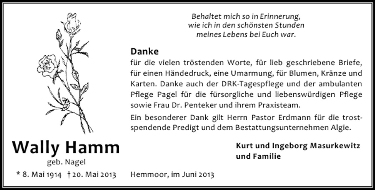 <p>Behaltet mich so in Erinnerung,<br />wie ich in den schönsten Stunden<br />meines Lebens bei Euch war.</p><p>Danke</p><p>für die vielen tröstenden Worte, für lieb geschriebene Briefe,<br />für einen Händedruck, eine Umarmung, für Blumen, Kränze und<br />Karten. Danke auch der DRK-Tagespflege und der ambulanten<br />Pflege Pagel für die fürsorgliche und liebenswürdigen Pflege<br />sowie Frau Dr. Penteker und ihrem Praxisteam.<br />Ein besonderer Dank gilt Herrn Pastor Erdmann für die trostspendende Predigt und dem Bestattungsunternehmen Algie.</p><p>Wally Hamm<br />geb. Nagel<br />* 8. Mai 1914 † 20. Mai 2013</p><p>Kurt und Ingeborg Masurkewitz<br />und Familie<br />Hemmoor, im Juni 2013</p>