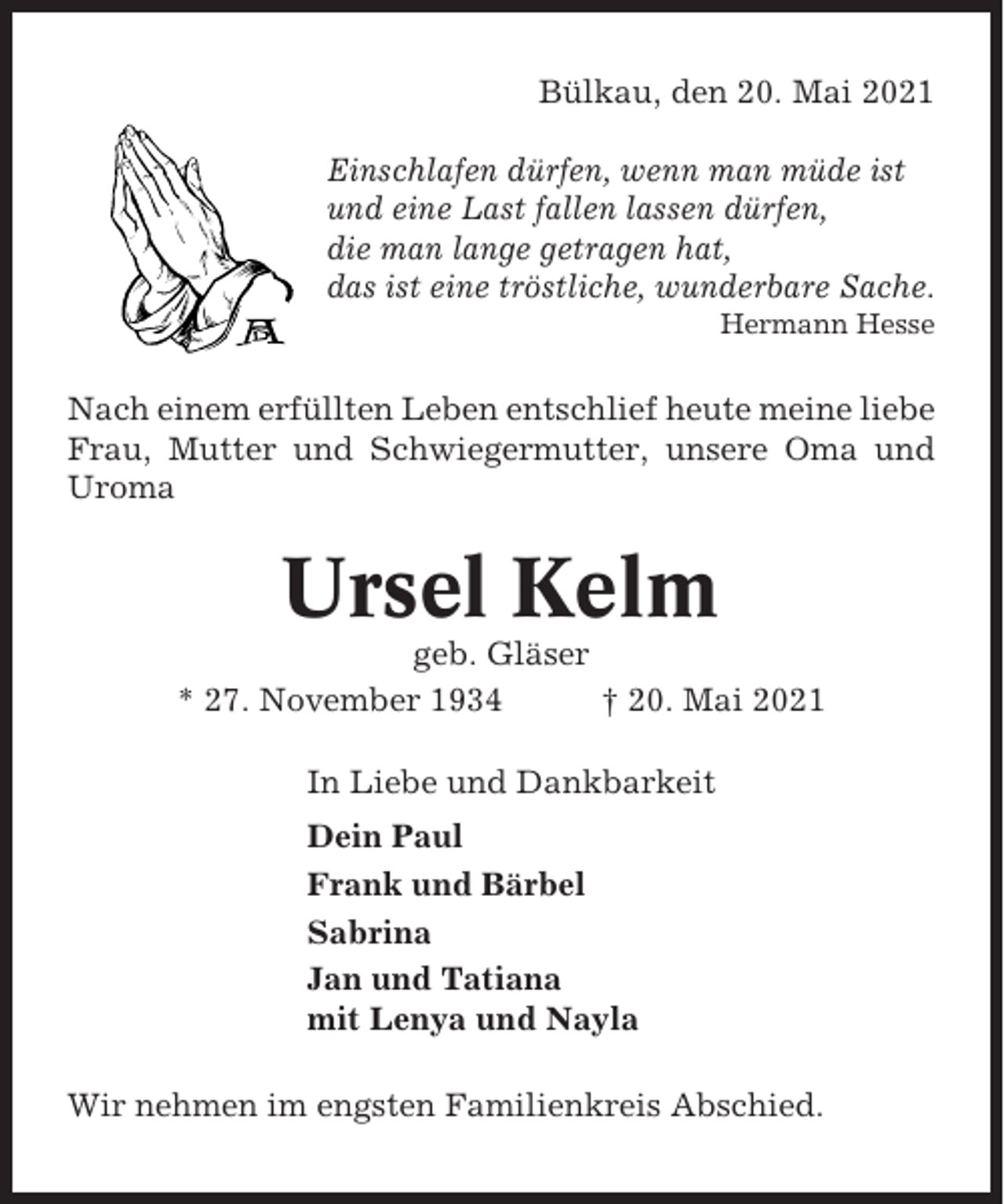 <p>Bülkau, den 20. Mai 2021<br />Einschlafen dürfen, wenn man müde ist<br />und eine Last fallen lassen dürfen,<br />die man lange getragen hat,<br />das ist eine tröstliche, wunderbare Sache.<br />Hermann Hesse</p><p>Nach einem erfüllten Leben entschlief heute meine liebe<br />Frau, Mutter und Schwiegermutter, unsere Oma und<br />Uroma</p><p>Ursel Kelm<br />geb. Gläser<br />* 27. November 1934<br />† 20. Mai 2021<br />In Liebe und Dankbarkeit<br />Dein Paul<br />Frank und Bärbel<br />Sabrina<br />Jan und Tatiana<br />mit Lenya und Nayla<br />Wir nehmen im engsten Familienkreis Abschied.</p>