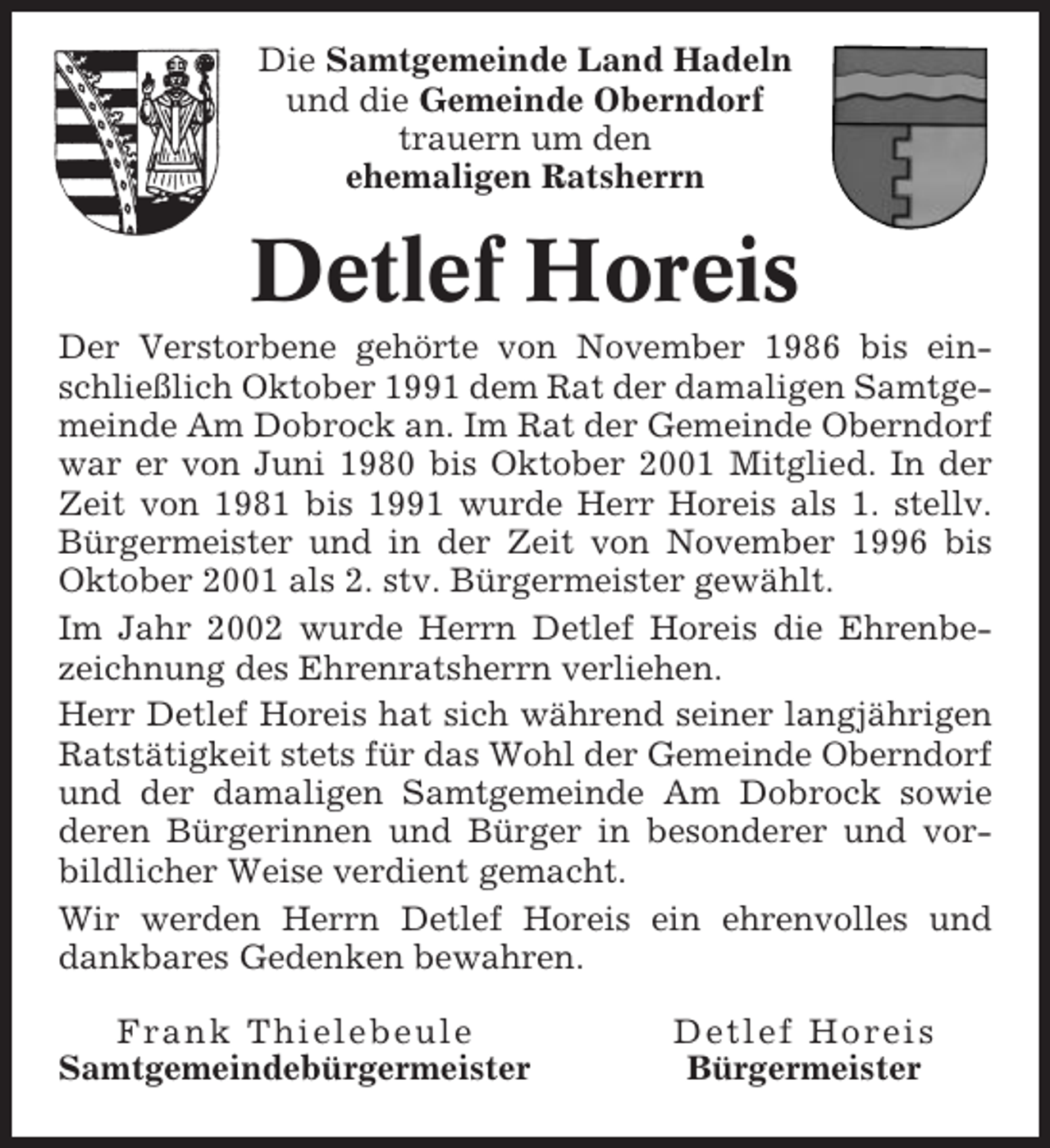 <p>Die Samtgemeinde Land Hadeln<br />und die Gemeinde Oberndorf<br />trauern um den<br />ehemaligen Ratsherrn</p><p>Detlef Horeis<br />Der Verstorbene gehörte von November 1986 bis einschließlich Oktober 1991 dem Rat der damaligen Samtgemeinde Am Dobrock an. Im Rat der Gemeinde Oberndorf<br />war er von Juni 1980 bis Oktober 2001 Mitglied. In der<br />Zeit von 1981 bis 1991 wurde Herr Horeis als 1. stellv.<br />Bürgermeister und in der Zeit von November 1996 bis<br />Oktober 2001 als 2. stv. Bürgermeister gewählt.<br />Im Jahr 2002 wurde Herrn Detlef Horeis die Ehrenbezeichnung des Ehrenratsherrn verliehen.<br />Herr Detlef Horeis hat sich während seiner langjährigen<br />Ratstätigkeit stets für das Wohl der Gemeinde Oberndorf<br />und der damaligen Samtgemeinde Am Dobrock sowie<br />deren Bürgerinnen und Bürger in besonderer und vorbildlicher Weise verdient gemacht.<br />Wir werden Herrn Detlef Horeis ein ehrenvolles und<br />dankbares Gedenken bewahren.<br />Frank Thielebeule<br />Samtgemeindebürgermeister</p><p>Detlef Horeis<br />Bürgermeister</p>