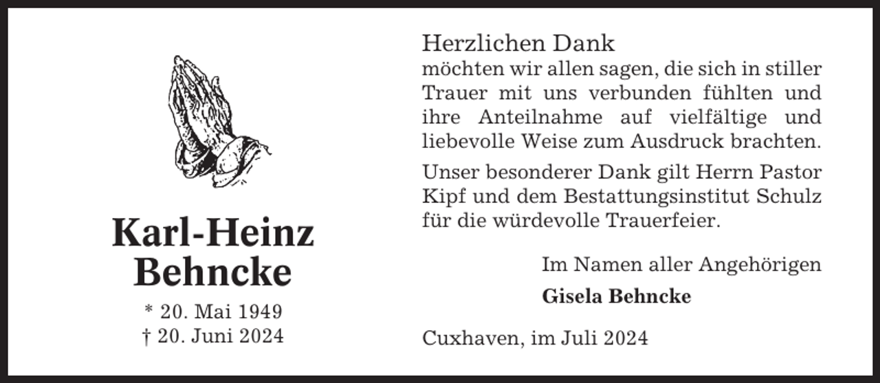 <p>Herzlichen Dank<br />möchten wir allen sagen, die sich in stiller<br />Trauer mit uns verbunden fühlten und<br />ihre Anteilnahme auf vielfältige und<br />liebevolle Weise zum Ausdruck brachten.</p><p>Karl-Heinz<br />Behncke<br />* 20. Mai 1949<br />† 20. Juni 2024</p><p>Unser besonderer Dank gilt Herrn Pastor<br />Kipf und dem Bestattungsinstitut Schulz<br />für die würdevolle Trauerfeier.<br />Im Namen aller Angehörigen<br />Gisela Behncke<br />Cuxhaven, im Juli 2024</p>
