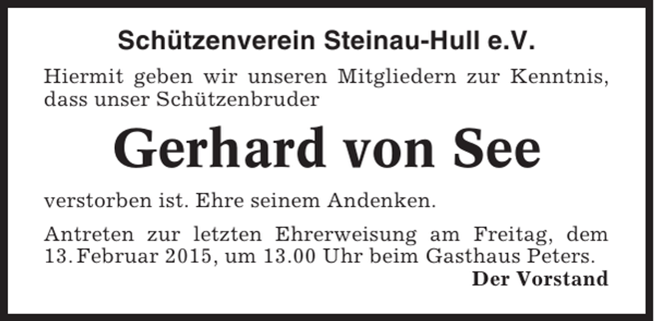 <p>Schützenverein Steinau-Hull e.V.<br />Hiermit geben wir unseren Mitgliedern zur Kenntnis,<br />dass unser Schützenbruder</p><p>Gerhard von See<br />verstorben ist. Ehre seinem Andenken.<br />Antreten zur letzten Ehrerweisung am Freitag, dem<br />13. Februar 2015, um 13.00 Uhr beim Gasthaus Peters.<br />Der Vorstand</p>