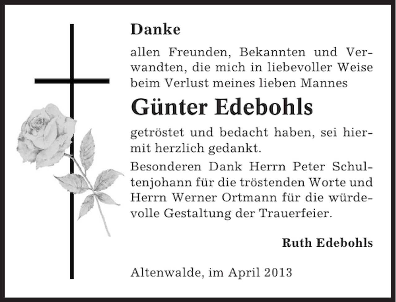 <p>Danke<br />allen Freunden, Bekannten und Verwandten, die mich in liebevoller Weise<br />beim Verlust meines lieben Mannes</p><p>Günter Edebohls<br />getröstet und bedacht haben, sei hiermit herzlich gedankt.<br />Besonderen Dank Herrn Peter Schultenjohann für die tröstenden Worte und<br />Herrn Werner Ortmann für die würdevolle Gestaltung der Trauerfeier.<br />Ruth Edebohls<br />Altenwalde, im April 2013</p>