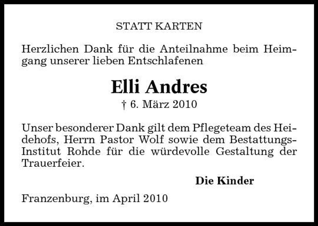 <p>STATT KARTEN</p><p>Herzlichen Dank für die Anteilnahme beim Heimgang unserer lieben Entschlafenen</p><p>Elli Andres<br />† 6. März 2010 Unser besonderer Dank gilt dem Pflegeteam des Heidehofs, Herrn Pastor Wolf sowie dem BestattungsInstitut Rohde für die würdevolle Gestaltung der Trauerfeier. Die Kinder Franzenburg, im April 2010</p>